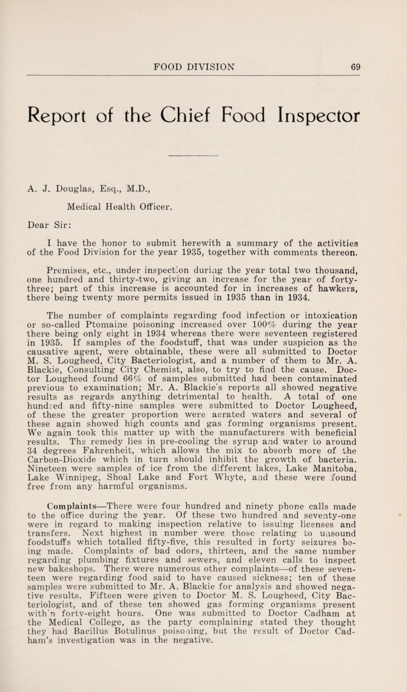 Report of the Chief Food Inspector A. J. Douglas, Esq., M.D., Medical Health Officer. Dear Sir: I have the honor to submit herewith a summary of the activities of the Food Division for the year 1935, together with comments thereon. Premises, etc., under inspection during the year total two thousand, one hundred and thirty-two, giving an increase for the year of forty- three; part of this increase is accounted for in increases of hawkers, there being twenty more permits issued in 1935 than in 1934. The number of complaints regarding food infection or intoxication or so-called Ptomaine poisoning increased over 100% during the year there being only eight in 1934 whereas there were seventeen registered in 1935. If samples of the foodstuff, that was under suspicion as the causative agent, were obtainable, these were all submitted to Doctor M. S. Lougheed, City Bacteriologist, and a number of them to Mr. A. Blackie, Consulting City Chemist, also, to try to find the cause. Doc¬ tor Lougheed found 66% of samples submitted had been contaminated previous to examination; Mr. A. Blackie’s reports all showed negative results as regards anything detrimental to health. A total of one hundred and fifty-nine samples were submitted to Doctor Lougheed, of these the greater proportion were aerated waters and several of these again showed high counts and gas forming organisms present. We again took this matter up with the manufacturers with beneficial results. The remedy lies in pre-cooling the syrup and water to around 34 degrees Fahrenheit, which allows the mix to absorb more of the Carbon-Dioxide which in turn should inhibit the growth of bacteria. Nineteen were samples of ice from the different lakes, Lake Manitoba, Lake Winnipeg, Shoal Lake and Fort Whyte, and these were found free from any harmful organisms. Complaints—There were four hundred and ninety phone calls made to the office during the year. Of these two hundred and seventy-one were in regard to making inspection relative to issuing licenses and transfers. Next highest in number were those relating to unsound foodstuffs which totalled fifty-five, this resulted in forty seizures be¬ ing made. Complaints of bad odors, thirteen, and the same number regarding plumbing fixtures and sewers, and eleven calls to inspect new bakeshops. There were numerous other complaints-—-of these seven¬ teen were regarding food said to have caused sickness; ten of these samples were submitted to Mr. A. Blackie for analysis and showed nega¬ tive results. Fifteen were given to Doctor M. S. Lougheed, City Bac¬ teriologist, and of these ten showed gas forming organisms present with'n fortv-eight hours. One was submitted to Doctor Cadham at the Medical College, as the party complaining stated they thought they had Bacillus Botulinus poisoning, but the result of Doctor Cad- ham’s investigation was in the negative.