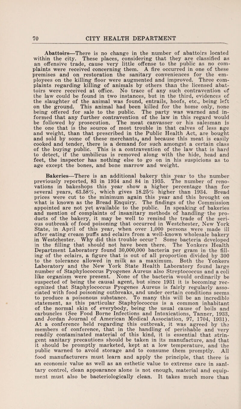 Abattoirs—There is no change in the number of abattoirs located within the city. These places, considering that they are classified as an offensive trade, cause very little offense to the public as no com¬ plaints were received concerning them. A fire occurred in one of these premises and on restoration the sanitary conveniences for the em¬ ployees on the killing floor were augmented and improved. Three com¬ plaints regarding killing of animals by others than the licensed abat¬ toirs were received at office. No trace of any such contravention of the law could be found in two instances, but in the third, evidences of the slaughter of the animal was found, entrails, hoofs, etc., being left on the ground. This animal had been killed for the home only, none being offered for sale to the public. The party was warned and in¬ formed that any further contravention of the law in this regard would be followed by prosecution. The meat canvasser or his salesman is the one that is the source of most trouble in that calves of less age and weight, than that prescribed in the Public Health Act, are bought and sold by some of these merchants, and because this meat is easily cooked and tender, there is a demand for such amongst a certain class of the buying public. This is a contravention of the law that is hard to detect, if the umbilicus is removed along with the hide, head and feet, the inspector has nothing else to go on in his suspicions as to age except the bones, and bone marrow and weight. Bakeries—There is an additional bakery this year to the number previously reported, 83 in 1934 and 84 in 1935. The number of reno¬ vations in bakeshops this year show a higher percentage than for several years, 63.58%, which gives 18.25% higher than 1934. Bread prices were cut to the minimum again this year and this brought on what is known as the Bread Enquiry. The findings of the Commission appointed are not yet available to the public. In speaking of bakeries and mention of complaints of insanitary methods of handling- the pro¬ ducts of the bakery, it may be well to remind the trade of the seri¬ ous outbreak of food poisoning that occurred in Westchester, New York State, in April of this year, when over 1,000 persons were made ill after eating cream puffs and eclairs from a well-known wholesale bakery in Westchester. Why did this trouble occur? Some bacteria developed in the filling that should not have been there. The Yonkers Health Department Laboratory found 30,000,000 bacteria per gram in the fill¬ ing of the eclairs, a figure that is out of all proportion divided by 300 to the tolerance allowed in milk as a maximum. Both the Yonkers Laboratory and the New York State Health Laboratory found large number of Staphylococcus Pyogenes Aureus also Streptococcus and a coli like organism were present. None of the bacteria would ordinarily be suspected of being the causal agent, but since 1931 it is becoming rec¬ ognized that Staphylococcus Pyogenes Aureus is fairly regularly asso¬ ciated with food poisoning outbreaks, and under certain conditions seems to produce a poisonous substance. To many this will be an incredible statement, as this particular Staphylococcus is a common inhabitant of the normal skin of everybody, being the usual cause of boils and carbuncles (See Food Borne Infections and Intoxications, Tanner, 1933, and Jordan Journal of American Medical Association, 97, 1704, 1931). At a conference held regarding this outbreak, it was agreed by the members of conference, that in the handling of perishable and very readily contaminated material of this kind, it is essential that strin¬ gent sanitary precautions should be taken in its manufacture, and that it should be promptly marketed, kept at a low temperature, and the public warned to avoid storage and to consume them promptly. All food manufacturers must learn and apply the principle, that there is an economic value as well as an esthetic value to extreme care in sani¬ tary control, clean appearance alone is not enough, material and equip¬ ment must also be baoteriologically clean. It takes much more than