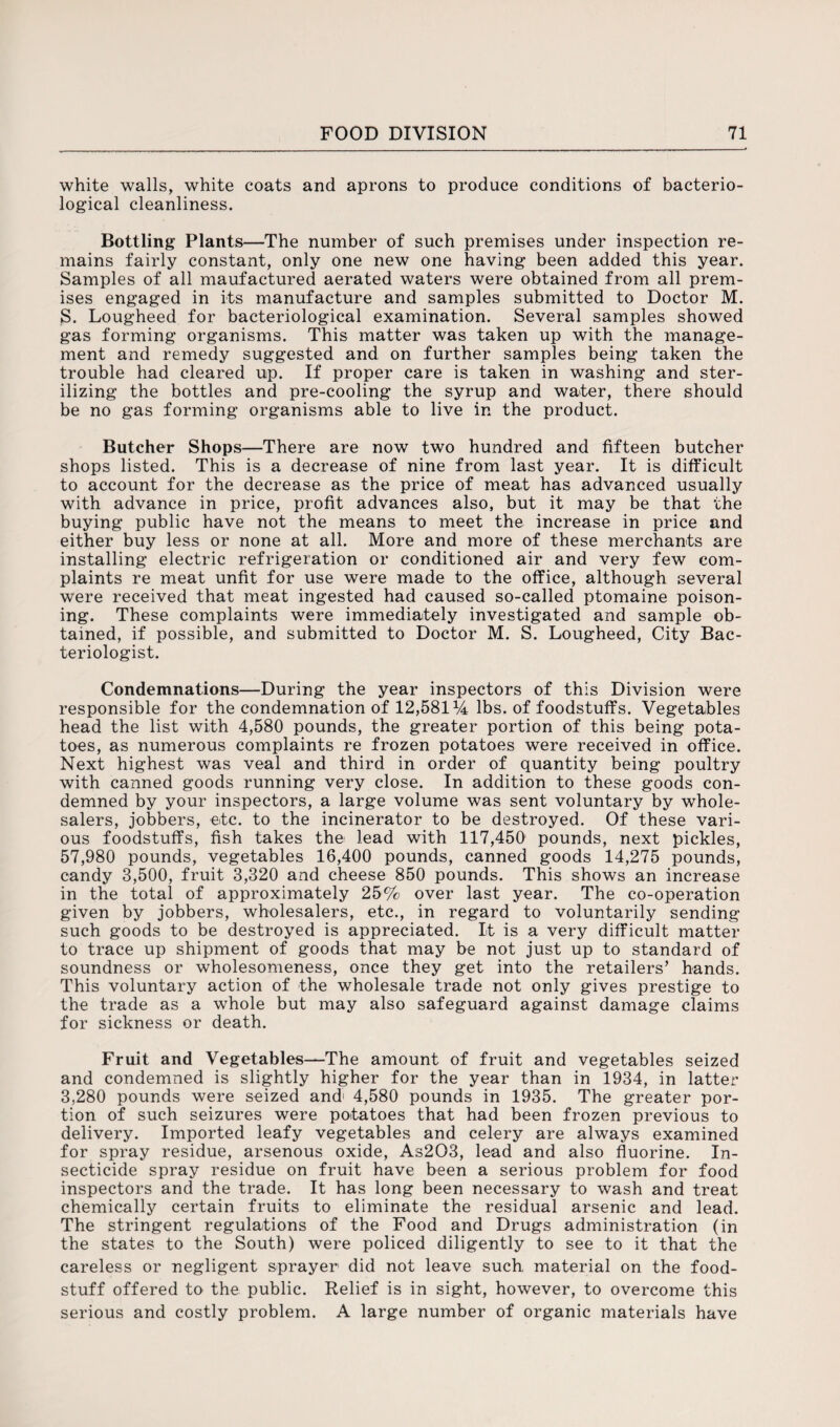 white walls, white coats and aprons to produce conditions of bacterio¬ logical cleanliness. Bottling Plants—The number of such premises under inspection re¬ mains fairly constant, only one new one having been added this year. Samples of all maufactured aerated waters were obtained from all prem¬ ises engaged in its manufacture and samples submitted to Doctor M. S. Lougheed for bacteriological examination. Several samples showed gas forming organisms. This matter was taken up with the manage¬ ment and remedy suggested and on further samples being taken the trouble had cleared up. If proper care is taken in washing and ster¬ ilizing the bottles and pre-cooling the syrup and water, there should be no gas forming organisms able to live in the product. Butcher Shops—There are now two hundred and fifteen butcher shops listed. This is a decrease of nine from last year. It is difficult to account for the decrease as the price of meat has advanced usually with advance in price, profit advances also, but it may be that the buying public have not the means to meet the increase in price and either buy less or none at all. More and more of these merchants are installing electric refrigeration or conditioned air and very few com¬ plaints re meat unfit for use were made to the office, although several were received that meat ingested had caused so-called ptomaine poison¬ ing. These complaints were immediately investigated and sample ob¬ tained, if possible, and submitted to Doctor M. S. Lougheed, City Bac¬ teriologist. Condemnations—During the year inspectors of this Division were responsible for the condemnation of 12,581 ti lbs. of foodstuffs. Vegetables head the list with 4,580 pounds, the greater portion of this being pota¬ toes, as numerous complaints re frozen potatoes were received in office. Next highest was veal and third in order of quantity being poultry with canned goods running very close. In addition to these goods con¬ demned by your inspectors, a large volume was sent voluntary by whole¬ salers, jobbers, etc. to the incinerator to be destroyed. Of these vari¬ ous foodstuffs, fish takes the lead with 117,450 pounds, next pickles, 57,980 pounds, vegetables 16,400 pounds, canned goods 14,275 pounds, candy 3,500, fruit 3,320 and cheese 850 pounds. This shows an increase in the total of approximately 25% over last year. The co-operation given by jobbers, wholesalers, etc., in regard to voluntarily sending such goods to be destroyed is appreciated. It is a very difficult matter to trace up shipment of goods that may be not just up to standard of soundness or wholesomeness, once they get into the retailers’ hands. This voluntary action of the wholesale trade not only gives prestige to the trade as a whole but may also safeguard against damage claims for sickness or death. Fruit and Vegetables—The amount of fruit and vegetables seized and condemned is slightly higher for the year than in 1934, in latter 3,280 pounds were seized and; 4,580 pounds in 1935. The greater por¬ tion of such seizures were potatoes that had been frozen previous to delivery. Imported leafy vegetables and celery are always examined for spray residue, arsenous oxide, As203, lead and also fluorine. In¬ secticide spray residue on fruit have been a serious problem for food inspectors and the trade. It has long been necessary to wash and treat chemically certain fruits to eliminate the residual arsenic and lead. The stringent regulations of the Food and Drugs administration (in the states to the South) were policed diligently to see to it that the careless or negligent sprayer did not leave such material on the food¬ stuff offered to the public. Relief is in sight, however, to overcome this serious and costly problem. A large number of organic materials have