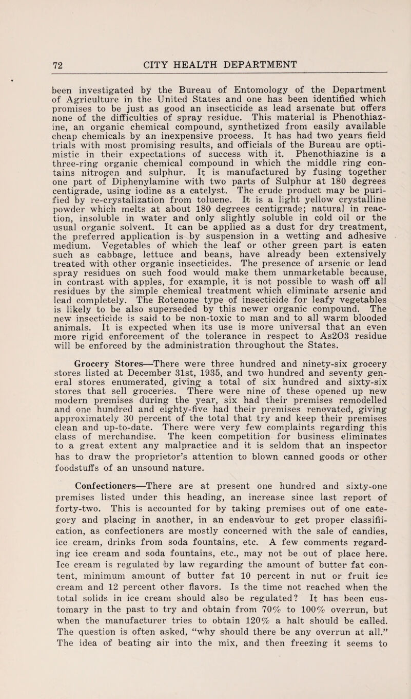 been investigated by the Bureau of Entomology of the Department of Agriculture in the United States and one has been identified which promises to be just as good an insecticide as lead arsenate but offers none of the difficulties of spray residue. This material is Phenothiaz- ine, an organic chemical compound, synthetized from easily available cheap chemicals by an inexpensive process. It has had two years field trials with most promising results, and officials of the Bureau are opti¬ mistic in their expectations of success with it. Phenothiazine is a three-ring organic chemical compound in which the middle ring con¬ tains nitrogen and sulphur. It is manufactured by fusing together one part of Diphenylamine with two parts of Sulphur at 180 degrees centigrade, using iodine as a catelyst. The crude product may be puri¬ fied by re-crystalization from toluene. It is a light yellow crystalline powder which melts at about 180 degrees centigrade; natural in reac¬ tion, insoluble in water and only slightly soluble in cold oil or the usual organic solvent. It can be applied as a dust for dry treatment, the preferred application is by suspension in a wetting and adhesive medium. Vegetables of which the leaf or other green part is eaten such as cabbage, lettuce and beans, have already been extensively treated with other organic insecticides. The presence of arsenic or lead spray residues on such food would make them unmarketable because, in contrast with apples, for example, it is not possible to wash off all residues by the simple chemical treatment which eliminate arsenic and lead completely. The Rotenone type of insecticide for leafy vegetables is likely to be also superseded by this newer organic compound. The new insecticide is said to be non-toxic to man and to all warm blooded animals. It is expected when its use is more universal that an even more rigid enforcement of the tolerance in respect to As203 residue will be enforced by the administration throughout the States. Grocery Stores—There were three hundred and ninety-six grocery stores listed at December 31st, 1935, and two hundred and seventy gen¬ eral stores enumerated, giving a total of six hundred and sixty-six stores that sell groceries. There were nine of these opened up new modern premises during the year, six had their premises remodelled and one hundred and eighty-five had their premises renovated, giving approximately 30 percent of the total that try and keep their premises clean and up-to-date. There were very few complaints regarding this class of merchandise. The keen competition for business eliminates to a great extent any malpractice and it is seldom that an inspector has to draw the proprietor’s attention to blown canned goods or other foodstuffs of an unsound nature. Confectioners—There are at present one hundred and sixty-one premises listed under this heading, an increase since last report of forty-two. This is accounted for by taking premises out of one cate¬ gory and placing in another, in an endeavour to get proper classifi¬ cation, as confectioners are mostly concerned with the sale of candies, ice cream, drinks from soda fountains, etc. A few comments regard¬ ing ice cream and soda fountains, etc., may not be out of place here. Ice cream is regulated by law regarding the amount of butter fat con¬ tent, minimum amount of butter fat 10 percent in nut or fruit ice cream and 12 percent other flavors. Is the time not reached when the total solids in ice cream should also be regulated? It has been cus¬ tomary in the past to try and obtain from 70% to 100% overrun, but when the manufacturer tries to obtain 120% a halt should be called. The question is often asked, “why should there be any overrun at all.” The idea of beating air into the mix, and then freezing it seems to