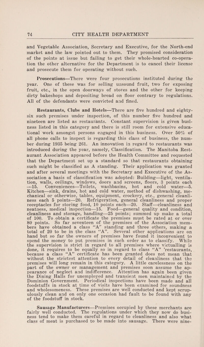 and Vegetable Association, Secretary and Executive, for the North-end market and the law pointed out to them. They promised consideration of the points at issue but failing to get their whole-hearted co-opera¬ tion the other alternative for the Department is to cancel their license and prosecute them for operating without such. Prosecutions—There were four prosecutions instituted during the year. One of these was for selling unsound fruit, two for exposing fruit, etc., in the open doorways of stores and the other for keeping dirty bakeshops and depositing bread on floor contrary to regulations. All of the defendants were convicted and fined. Restaurants, Clubs and Hotels—There are five hundred and eighty- six such premises under inspection, of this number five hundred and nineteen are listed as restaurants. Constant supervision is given busi¬ ness listed in this category and there is still room for extensive educa¬ tional work amongst persons engaged in this business. Over 50% of all phone calls to inspect is regarding this class of business, the num¬ ber during 1935 being 261. An innovation in regard to restaurants was introduced during the year, namely, Classification. The Manitoba Rest¬ aurant Association appeared before the Health Committee and requested that the Department set up a standard so that restaurants obtaining such might be classified as A standing. Their application was granted and after several meetings with the Secretary and Executive of the As¬ sociation a basis of classification was adopted: Building—light, ventila¬ tion, walls, ceilings, windows, doors and screens, floors, 3 points each —15. Conveniences—Toilets, washbasins, hot and cold water—5. Kitchen—sink, drains, hot and cold water, method of dishwashing, me¬ chanical or otherwise, tables, equipment, crockery, etc., general cleanli¬ ness each 5 points—20. Refrigeration, general cleanliness and proper receptacles for storing food, 10 points each—20. Staff—cleanliness and neatness, medical inspection—15. Food—general quality and condition, cleanliness and storage, handling—25 points; summed up make a total of 100. To obtain a certificate the premises must be rated at or over 80 points. So far seventeen of the premises of the Association mem¬ bers have obtained a class “A’’ standing and three others, making a total of 20 to be in the class “A”. Several other applications are on hand but so far the owners of premises have found it inconvenient to spend the money to put premises in such order as to classify. While the supervision is strict in regard to all premises where victualling is done, it requires to be equally so in regard to class “A” ’restaurants, because a class “A” certificate has been granted does not mean that without the strictest attention to every detail of cleanliness that the premises will long remain in this category. A little carelessness on the part of the owner or management and premises soon assume the ap¬ pearance of neglect and indifference. Attention has again been given the Dining Halls for unemployed and transient men maintained by the Dominion Government. Periodical inspections have been made and all foodstuffs in stock at time of visits have been examined for soundness and wholesomeness. These premises are well conducted and kept scrup¬ ulously clean and on only one occasion had fault to be found with any of the foodstuff in stock. Sausage Manufacturers—Premises occupied by these merchants are fairly well conducted. The regulations under which they now do busi¬ ness tend to make them careful in regard to cleanliness and also what class of meat is purchased to be made into sausage. There were nine-