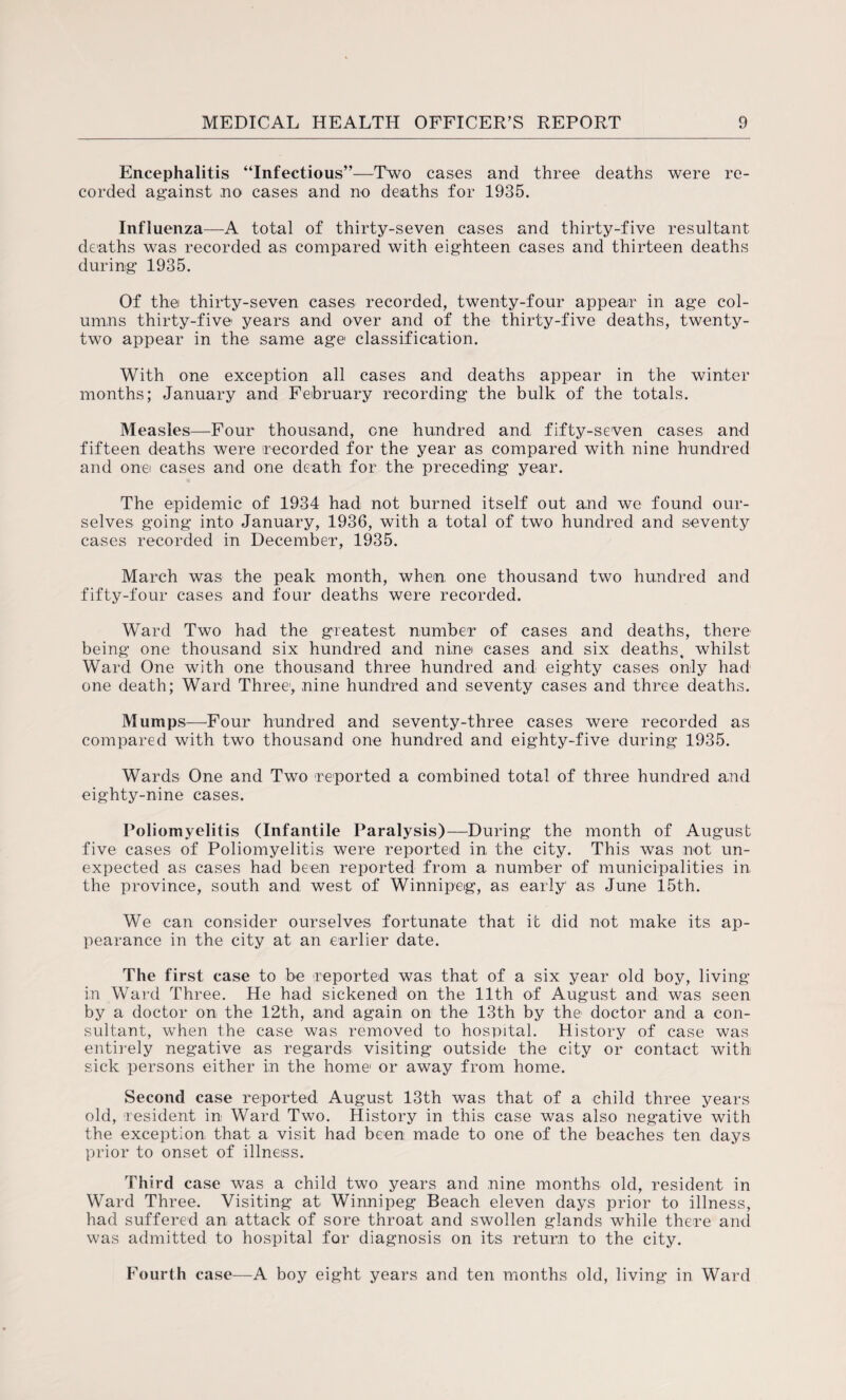 Encephalitis “Infectious”—Two cases and three deaths were re¬ corded against no cases and no deaths for 1935. Influenza—A total of thirty-seven cases and thirty-five resultant deaths was recorded as compared with eighteen cases and thirteen deaths during 1935. Of the thirty-seven cases recorded, twenty-four appear in age col¬ umns thirty-five years and over and of the thirty-five deaths, twenty- two appear in the same age1 classification. With one exception all cases and deaths appear in the winter months; January and February recording the bulk of the totals. Measles—Four thousand, one hundred and fifty-seven cases and fifteen deaths were recorded for the year as compared with nine hundred and one cases and one death for the preceding year. The epidemic of 1934 had not burned itself out and we found our¬ selves going into January, 1936, with a total of two hundred and seventy cases recorded in December, 1935. March was the peak month, when, one thousand two hundred and fifty-four cases and four deaths were recorded. Ward Two had the greatest number of cases and deaths, there being one thousand six hundred and nine cases and six deaths, whilst Ward One with one thousand three hundred and eighty cases only had one death; Ward Three, nine hundred and seventy cases and three deaths. Mumps—Four hundred and seventy-three cases were recorded as compared with two thousand one hundred and eighty-five during 1935. Wards One and Two reported a combined total of three hundred and eighty-nine cases. Poliomyelitis (Infantile Paralysis)—During the month of August five cases of Poliomyelitis were reported in the city. This was not un¬ expected as cases had been reported from a number of municipalities in the province, south and west of Winnipeg, as early as June 15th. We can consider ourselves fortunate that it did not make its ap¬ pearance in the city at an earlier date. The first case to be reported was that of a six year old boy, living- in Ward Three. He had sickened on the 11th of August and was seen by a doctor on the 12th, and again on the 13th by the doctor and a con¬ sultant, when the case was removed to hospital. History of case was entirely negative as regards visiting outside the city or contact with sick persons either in the home or away from home. Second case reported August 13th was that of a child three years old, resident in Ward Two. History in this case was also negative with the exception that a visit had been made to one of the beaches ten days prior to onset of illness. Third case was a child two years and nine months old, resident in Ward Three. Visiting at Winnipeg Beach eleven days prior to illness, had suffered an attack of sore throat and swollen glands while there and was admitted to hospital for diagnosis on its return to the city. Fourth case—A boy eight years and ten months old, living in Ward