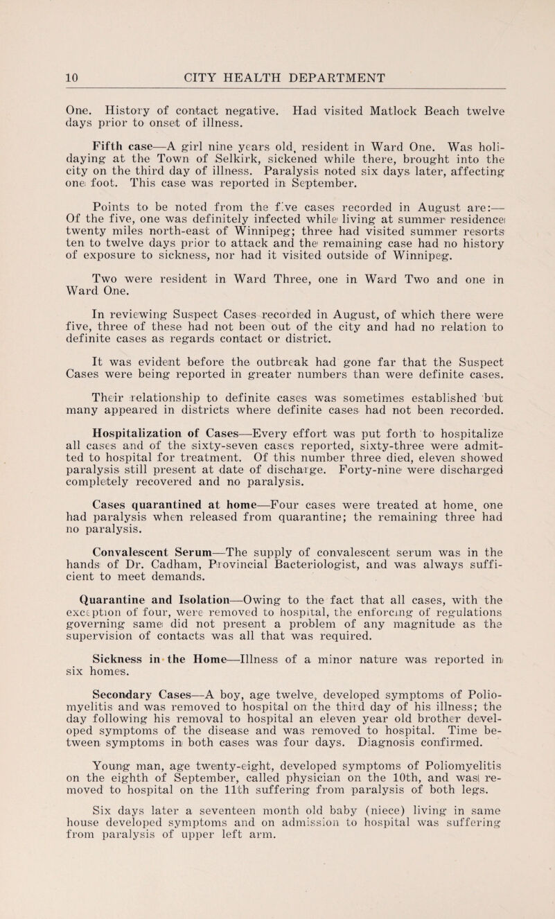 One. History of contact negative. Had visited Matlock Beach twelve days prior to onset of illness. Fifth case—A girl nine years old, resident in Ward One. Was holi¬ daying at the Town of Selkirk, sickened while there, brought into the city on the third day of illness. Paralysis noted six days later, affecting one foot. This case was reported in September. Points to be noted from the five cases recorded in August are:— Of the five, one was definitely infected while1 living at summer residencei twenty miles north-east of Winnipeg; three had visited summer reisorts ten to twelve days prior to attack and the1 remaining case had no history of exposure to sickness, nor had it visited outside of Winnipeg. Two were resident in Ward Three, one in Ward Two and one in Ward One. In reviewing Suspect Cases recorded in August, of which there were five, three of these had not been out of the city and had no relation to definite cases as regards contact or district. It was evident before the outbreak had gone far that the Suspect Cases were being reported in greater numbers than were definite cases. Their relationship to definite cases was sometimes established but many appeared in districts where definite cases had not been recorded. Hospitalization of Cases—Every effort was put forth to hospitalize all cases and of the sixty-seven cases reported, sixty-three were admit¬ ted to hospital for treatment. Of this number three died, eleven showed paralysis still present at date of discharge. Forty-nine were discharged completely recovered and no paralysis. Cases quarantined at home—Four cases were treated at home, one had paralysis when released from quarantine; the remaining three had no paralysis. Convalescent Serum—The supply of convalescent serum was in the hands of Dr. Cadham, Provincial Bacteriologist, and was always suffi¬ cient to meet demands. Quarantine and Isolation—Owing to the fact that all cases, with the exception of four, were removed to hospital, the enforcing of regulations governing same did not present a problem of any magnitude as the supervision of contacts was all that was required. Sickness in the Home—Illness of a minor nature was reported in six homes. Secondary Cases—A boy, age twelve, developed symptoms of Polio¬ myelitis and was removed to hospital on the third day of his illness; the day following his removal to hospital an eleven year old brother devel¬ oped symptoms of the disease and was removed to hospital. Time be¬ tween symptoms in both cases was four days. Diagnosis confirmed. Young man, age twenty-eight, developed symptoms of Poliomyelitis on the eighth of September, called physician on the 10th, and was! re¬ moved to hospital on the 11th suffering from paralysis of both legs. Six days later a seventeen month old baby (niece) living in same house developed symptoms and on admission to hospital was suffering from paralysis of upper left arm.