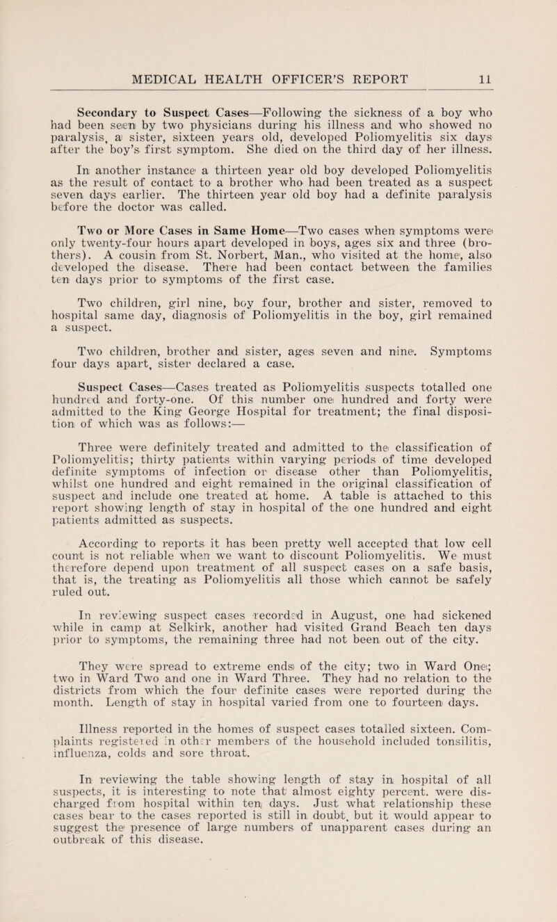 Secondary to Suspect Cases—Following the sickness of a boy who had been seen by two physicians during his illness and who showed no paralysis, a sister, sixteen years old, developed Poliomyelitis six days after the boy’s first symptom. She died on the third day of her illness. In another instance1 a thirteen year old boy developed Poliomyelitis as the result of contact to a brother who had been treated as a suspect seven days earlier. The thirteen year old boy had a definite paralysis before the doctor was called. Two or More Cases in Same Home—Two cases when symptoms were only twenty-four hours apart developed in boys, ages six and three (bro¬ thers). A cousin from St. Norbert, Man., who visited at the home, also developed the disease. There had been contact between the families ten days prior to symptoms of the first case. Two children, girl nine, boy four, brother and sister, removed to hospital same day, diagnosis of Poliomyelitis in the boy, girl remained a suspect. Two children, brother and sister, ages seven and nine*. Symptoms four days apart, sister declared a case. Suspect Cases—Cases treated as Poliomyelitis suspects totalled one hundred and forty-one. Of this number one hundred and forty were admitted to the King George Hospital for treatment; the final disposi¬ tion of which was as follows:— Three were definitely treated and admitted to the classification of Poliomyelitis; thirty patients within varying periods of time developed definite symptoms of infection or disease other than Poliomyelitis, whilst one hundred and eight remained in the original classification of suspect and include one treated at home. A table is attached to this report showing length of stay in hospital of the one hundred and eight patients admitted as suspects. According to reports it has been pretty well accepted that low cell count is not reliable when we want to discount Poliomyelitis. We must therefore depend upon treatment of all suspect cases on a safe basis, that is, the treating as Poliomyelitis all those which cannot be safely ruled out. In reviewing suspect cases recorded in August, one had sickened while in camp at Selkirk, another had visited Grand Beach ten days prior to symptoms, the remaining three had not been out of the city. They were spread to extreme ends) of the city; two in Ward One; two in Ward Two and one in Ward Three. They had no relation to the districts from which the four definite cases were reported during the month. Length of stay in hospital varied from one to fourteen days. Illness reported in the homes of suspect cases totalled sixteen. Com¬ plaints registered in oth:r members of the household included tonsilitis, influenza, colds and sore throat. In reviewing the table showing length of stay in hospital of all suspects, it is interesting to note that' almost eighty percent, were dis¬ charged from hospital within ten, days. Just what relationship these cases bear to the cases reported is still in doubt, but it would appear to suggest the1 presence of large numbers of unapparent cases during an outbreak of this disease.