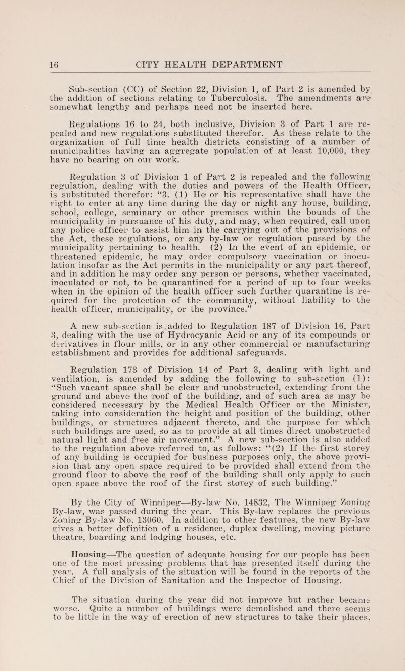 Sub-section (CC) of Section 221, Division 1, of Part 2 is amended by the addition of sections relating to Tuberculosis. The amendments are somewhat lengthy and perhaps need not be inserted here. Regulations 16 to 24, both inclusive, Division 3 of Part 1 are re¬ pealed and new regulations substituted therefor. As these relate to the organization of full time health districts consisting of a number of municipalities having an aggregate population of at least 10,000, they have no bearing on our work. Regulation 3 of Division 1 of Part 2 is repealed and the following regulation, dealing with the duties and powers of the Health Officer, is substituted therefor: “3. (1) He or his representative shall have the right to enter at any time during the day or night any house, building, school, college, seminary or other premises within the bounds of the municipality in pursuance of his duty, and may, when required, call upon any police officer to assist him in the carrying out of the provisions of the Act, these regulations, or any by-law or regulation passed by the municipality pertaining to health. (2) In the event of an epidemic, or threatened epidemic, he may order compulsory vaccination or inocu¬ lation insofar as the Act permits in the municipality or any part thereof, and in addition he may order any person or persons, whether vaccinated, inoculated or not, to be quarantined for a period of up to four weeks, when in the opinion of the health officer such further quarantine is re¬ quired for the protection of the' community, without liability to the health officer, municipality, or the province.” A new sub-section is added to Regulation 187 of Division 16, Part 3, dealing with the use of Hydrocyanic Acid or any of its compounds or derivatives in flour mills, or in any other commercial or manufacturing establishment and provides for additional safeguards. Regulation 173 of Division 14 of Part 3, dealing with light and ventilation, is amended by adding the following to sub-section (1): “Such vacant space shall be clear and unobstructed, extending from the ground and above' the roof of the building, and of such area as may be considered necessary by the Medical Health Officer or the Minister, taking into consideration the height and position of the building, other buildings, or structures adjacent thereto, and the purpose for wh:eh such buildings are used, so as to provide at all times direct unobstructed natural light and free air movement.” A new sub-section is also added to the regulation above referred to, as follows: “(2) If the- first storey of any building is occupied for business purposes only, the above provi¬ sion that any open space required to be provided shall extend from the ground floor to above the roof of the building shall only apply to such open space above the roof of the first storey of such building.” By the City of Winnipeg—-By-law No. 14832, The Winnipeg Zoning By-law, was passed during the year. This By-law replaces the previous Zoning By-law No. 13060. In: addition to other features, the new By-law gives a better definition of a residence, duplex dwelling, moving picture theatre, boarding and lodging houses, etc. Housing—The question of adequate housing for our people has been one of the most pressing problems that has presented itself during the year. A full analysis of the situation will be’ found in the reports of the Chief of the Division of Sanitation and the Inspector of Housing. The situation during the year did not improve but rather became worse. Quite a number of buildings were demolished and there seems to be little in the way of erection of new structures to take their places.