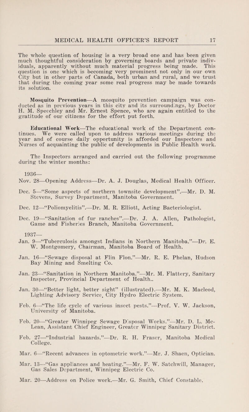 The whole question of housing is a very broad one and has been given much thoughtful consideration by governing boards and private indiv¬ iduals, apparently without much material progress being made. This question is one which is becoming very prominent not only in our own City but in other parts of Canada, both urban and rural, and we trust that during the coming year some real progress may be made towards its solution. Mosquito Prevention—A mosquito prevention campaign was con¬ ducted as in previous years in this city and its surroundings, by Doctor H. M. Speechley and Mr. Ernest Spence, who are again entitled to the gratitude of our citizens for the effort put forth. Educational Work—The educational work of the Department con¬ tinues. We were called upon to address various' meetings during the year and of course daily opportunity is afforded our Inspectors and Nurses of acquainting the public of developments in Public Health work. The Inspectors arranged and carried out the following programme during the winter months: 1936— Nov. 28—Opening Address—Dr. A. J. Douglas, Medical Health Officer. Dec. 5—“Some aspects of northern townsite development”.—Mr. D. M. Stevens, Survey Department, Manitoba Government. Dec. 12—“Poliomyelitis”.—Dr. M. R. Elliott, Acting Bacteriologist. Dec. 19—“Sanitation of fur ranches”.—Dr. J. A. Allen, Pathologist, Game and Fisheries Branch, Manitoba Government. 1937— Jan. 9—“Tuberculosis amongst Indians in Northern Manitoba.”—Dr. E. W. Montgomery, Chairman, Manitoba Board of Health. Jan. 16—“Sewage disposal at Flin Flon.”—Mr. R. E. Phelan, Hudson Bay Mining and Smelting Co. Jan. 23—“Sanitation in Northern Manitoba.”—Mr. M. Flattery, Sanitary Inspector, Provincial Department of Health.. Jan. 30—“Better light, better sight” (illustrated).—Mr. M. K. Macleod, Lighting Advisory Service, City Hydro Electric System. Feb. 6—'“The life cycle of various insect pests.”—Prof. V. W. Jackson, University of Manitoba. Feb. 20—“Greater Winnipeg Sewage Disposal Works.”—Mr. D. L. Mc¬ Lean, Assistant Chief Engineer, Greater Winnipeg Sanitary District. Feb. 27—“Industrial hazards.”—Dr. R. H. Fraser, Manitoba Medical College. Mar. 6—-“Recent advances in optometric work.”-—Mr. J. Shaen,, Optician. Mar. 13—“Gas appliances and heating.”—Mr. F. W. Satchwill, Manager, Gas Sales Department, Winnipeg Electric Co. Mar. 20—Address on Police work.—Mr. G. Smith, Chief Constable.