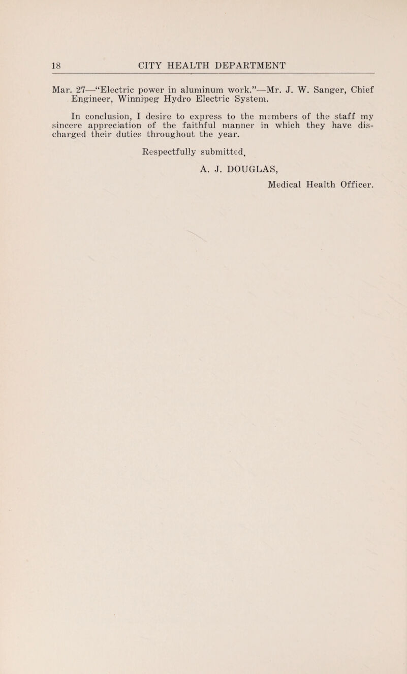 Mar. 27—“Electric power in aluminum work.”—Mr. J. W. Sanger, Chief Engineer, Winnipeg Hydro Electric System. In conclusion, I desire to express to the members of the1 staff my sincere appreciation of the faithful manner in which they have dis¬ charged their duties throughout the year. Respectfully submitted, A. J. DOUGLAS, Medical Health Officer.