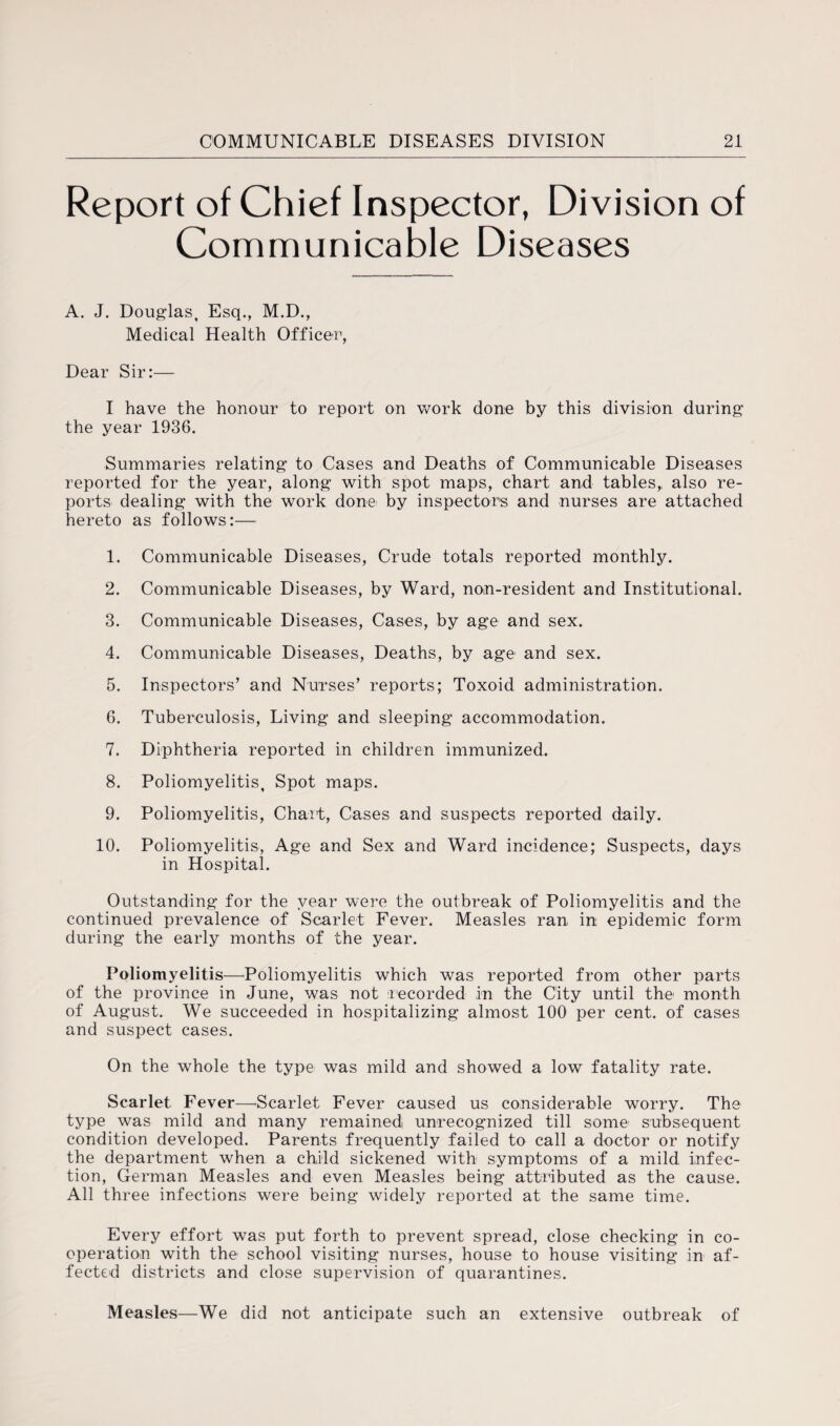 Report of Chief Inspector, Division of Communicable Diseases A. J. Douglas, Esq., M.D., Medical Health Officer, Dear Sir:— I have the honour to report on work done by this division during the year 1936. Summaries relating to Cases and Deaths of Communicable Diseases reported for the year, along with spot maps, chart and tables, also re¬ ports dealing with the work done by inspectors and nurses are attached hereto as follows:— 1. Communicable Diseases, Crude totals reported monthly. 2. Communicable Diseases, by Ward, non-resident and Institutional. 3. Communicable Diseases, Cases, by age and sex. 4. Communicable Diseases, Deaths, by age and sex. 5. Inspectors’ and Nurses’ reports; Toxoid administration. 6. Tuberculosis, Living and sleeping accommodation. 7. Diphtheria reported in children immunized. 8. Poliomyelitis, Spot maps. 9. Poliomyelitis, Chart, Cases and suspects reported daily. 10. Poliomyelitis, Age and Sex and Ward incidence; Suspects, days in Hospital. Outstanding for the year were the outbreak of Poliomyelitis and the continued prevalence of Scarlet Fever. Measles ran in epidemic form during the early months of the year. Poliomyelitis—Poliomyelitis which was reported from other parts of the province in June, was not recorded in the City until the month of August. We succeeded in hospitalizing almost 100 per cent, of cases and suspect cases. On the whole the type was mild and showed a low fatality rate. Scarlet Fever—Scarlet Fever caused us considerable worry. The type was mild and many remained unrecognized till some subsequent condition developed. Parents frequently failed to call a doctor or notify the department when a child sickened with symptoms of a mild infec¬ tion, German Measles and even Measles being attributed as the cause. All three infections were being widely reported at the same time. Every effort was put forth to prevent spread, close checking in co¬ operation with the school visiting nurses, house to house visiting in af¬ fected districts and close supervision of quarantines. Measles—We did not anticipate such an extensive outbreak of