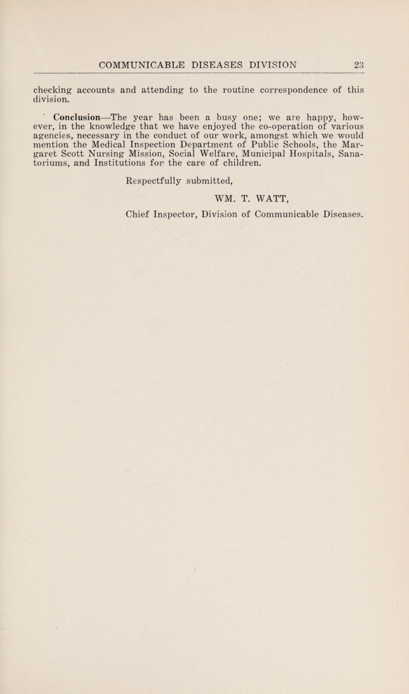 checking accounts and attending to the routine correspondence of this division. Conclusion—The year has been a busy one; we are happy, how¬ ever, in the knowledge that we have enjoyed the co-operation of various agencies, necessary in the conduct of our work, amongst which we would mention the Medical Inspection Department of Public Schools, the Mar¬ garet Scott Nursing Mission, Social Welfare, Municipal Hospitals, Sana- toriums, and Institutions for the care of children. Respectfully submitted, WM. T. WATT, Chief Inspector, Division of Communicable Diseases.