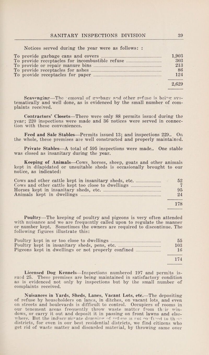 Notices served during the year were as follows: : To provide garbage cans and covers _ 1,903 To provide receptacles for incombustible refuse _ 303 To provide or repair manure bins _ 213 To provide receptacles for ashes _ 86 To provide receptacles for paper _ 124 2,629 Scavenging—The ' emoval of garbage and other ref use is being svs- tematically and well done, as is evidenced by the small number of com¬ plaints received. Contractors’ Closets—There were only 88 permits issued during the year; 220 inspections were made and 36 notices were served in connec¬ tion with these conveniences. Feed and Sale Stables—Permits issued 13; and inspections 229.. On the whole, these premises are well constructed and properly maintained. Private Stables—A total of 595 inspections were made.. One stable was closed as insanitary during the year. Keeping of Animals—Cows, horses, sheep, goats and other animals kept in dilapidated or unsuitable sheds is occasionally brought to our notice, as indicated: Cows and other cattle kept in insanitary sheds, etc. _ 52 Cows and other cattle kept too close to dwellings _ 7 Horses kept in insanitary sheds, etc. _ 95 Animals kept in dwellings _ 24 178 Poultry—The keeping of poultry and pigeons is very often attended with nuisance and we are frequently called upon to regulate the manner or number kept. Sometimes the owners are required to discontinue. The following figures illustrate this: Poultry kept in or too close to dwellings _ 55 Poultry kept in insanitary sheds, pens, etc. _ 103 Pigeons kept in dwellings or not properly confined _ 16 174 Licensed Dog Kennels—Inspections numbered 197 and permits is¬ sued 25. These premises are being maintained in satisfactory condition as is evidenced not only by inspections but by the small number of complaints received. Nuisances in Yards, Sheds, Lanes, Vacant Lots, etc.—The depositing of refuse by householders on lanes, in ditches, on vacant lots, and even on streets and boulevards is difficult to control. Occupiers of rooms in our tenement areas frequently throw waste matter from th:ir win¬ dows, or carry it out and deposit it in passing on front lawns and else¬ where. But the indiscriminate dnmninp- of refuse is rot '•o-'finpd to th-s districts, for even in our best residential districts, we find citizens who get rid of waste matter and discarded material, by throwing same over