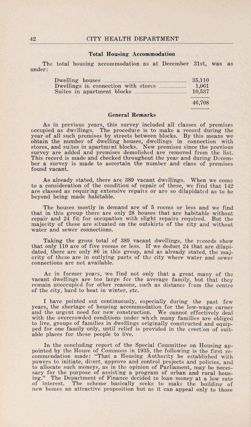 Total Housing Accommodation The total housing accommodation as at December 31st, was as under: Dwelling houses _ 35,110 Dwellings in connection with stores _ 1,061 Suites in apartment blocks _ 10,537 46,708 General Remarks As in previous years, this survey included all classes of premises occupied; as dwellings. The procedure is to make a record during the year of all such premises by streets between blocks. By this means we obtain the number of dwelling houses, dwellings in connection with stores, and suites in apartment blocks. New premises since the previous survey are added and premises demolished are removed from the list. This record is made and checked throughout the year and during Decem¬ ber a survey is made to ascertain the number and class of premises found vacant. As already stated, there are 389 vacant dwellings. When we come to a consideration of the condition] of repair of these, we find that 142 are classed as requiring extensive repairs or are so dilapidated as to be beyond being made habitable. The houses mostly in demand are of 5 rooms or less and we find that in this group there/ are only 28 houses that are habitable without repair and 24 fit for occupation with slight repairs required. But the majority of these are situated on the outskirts of the city and without water and sewer connections. Taking the gross total of 389 vacant dwellings, the records show that only 110 are of five rooms or less. If we deduct 24 that are dilapi¬ dated. there are only 86 in this group, and as already stated, the maj¬ ority of these are in outlying parts of the city where water and sewer connections are not available. As in former years, we find not only that a great many of the vacant dwellings are too large for the average family, but that they remain unoccupied for other reasons, such as distance from the centre of the city, hard to heat in winter, etc. I have pointed out continuously, especially during the past few years, the shortage of housing accommodation for the low-wage earner and the urgent need for new construction. We cannot effectively deal with the overcrowded conditions under which many families are obliged to live, groups of families in dwellings originally constructed and equip¬ ped for one family only, until relief is provided in the erection of suit¬ able places for these people to live. In the concluding report of the Special Committee on Housing ap¬ pointed by the House of Commons in 1935, the following is the first re¬ commendation made: “That a Housing Authority be established with powers to initiate, direct, approve and control projects and policies, and to allocate such moneys, as in the opinion of Parliament, may be neces¬ sary for the purpose of assisting a program of urban and rural hous¬ ing.” The Department of Finance decided to loan money at a low rate of interest. The scheme basically seeks to make the building of new homes an attractive proposition but as it can appeal only to those