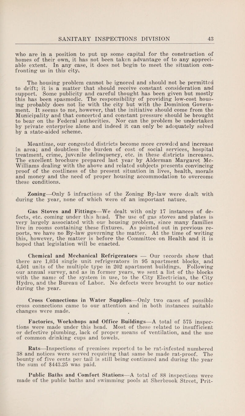 who are in a position to put upi some capital for the construction of homes of their own, it has not been taken, advantage of to any appreci¬ able extent. In any case, it does not begin to meet the situation con¬ fronting us in this city* The housing problem cannot be ignored and should not be permitted to drift; it is a matter that should receive constant consideration and support. Some publicity and careful thought has been given but mostly this has been spasmodic. The responsibility of providing low-cost hous¬ ing probably does not lie with the city but with the Dominion Govern¬ ment. It seems to me, however, that the initiative should come from the Municipality and. that concerted and constant pressure should be brought to bear on the Federal authorities. Nor can the problem be undertaken by private enterprise alone and indeed it can only be adequately solved by a state-aided scheme. Meantime, our congested districts become more crowded and increase in area; and doubtless the burden of cost of social services, hospital treatment, crime, juvenile delinquency, etc. in these districts increases. The excellent brochure prepared last year by Alderman Margaret Mc¬ Williams dealing with the above and related subjects presents convincing proof of the costliness of the present situation in lives, health, morals and money and the need of proper housing accommodation to overcome these conditions. Zoning—Only 5 infractions of the Zoning By-law were dealt with during the year, none of which were of an important nature. Gas Stoves and Fittings—We dealt with only 17 instances of de¬ fects, etc. coming under this head. The use of gas stoves and plates is very largely associated with our housing problem, since many families live in rooms containing these fixtures. As pointed out in previous re¬ ports, we have no By-law governing the matter. At the time of writing this, however, the matter is before the Committee on Health and it is hoped that legislation will be enacted. Chemical and Mechanical Refrigeratorsi — Our records show that there are 1,034 single unit refrigerators in 95 apartment blocks, and 4,501 units of the multiple type in 202 apartment buildings. Following our annual survey, and as in former years, we sent a list of the blocks with the name of the system in use, to the City Electrician, the City Hydro, and the Bureau of Labor. No defects were brought to our notice during the year. Cross Connections in Water Supplies—Only two cases of possible cross connections came to our attention and in both instances suitable changes were made. Factories, Workshops and Office Buildings—A total of 575 inspec¬ tions were made under this head. Most of these related to insufficient or defective plumbing, lack of proper means of ventilation, and the use of common drinking cups and towels. Rats—Inspections of premises reported to be rat-infested numbered 38 and notices were served requiring that same be made rat-proof. The bounty of five cents per tail is still being continued and during the year the sum of $443.25 was paid. Public Baths and Comfort Stations—A total of 88 inspections were made of the public baths and swimming pools at Sherbrook Street, Prit-