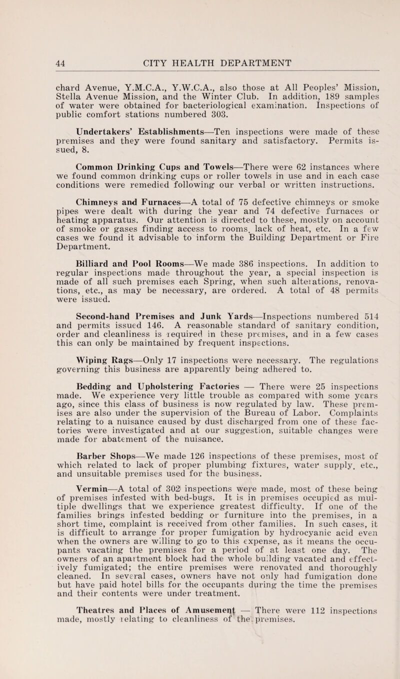 chard Avenue, Y.M.C.A., Y.W.C.A., also those at All Peoples’ Mission, Stella Avenue Mission, and the Winter Club. In addition, 189 samples of water were obtained for bacteriological examination. Inspections of public comfort stations numbered 303. Undertakers’ Establishments—Ten inspections were made of these premises and they were found sanitary and satisfactory. Permits is¬ sued, 8. Common Drinking Cups and Towels—There were 62 instances where we found common drinking cups or roller towels in use and in each case conditions were remedied following our verbal or written instructions. Chimneys and Furnaces—A total of 75 defective chimneys or smoke pipes were dealt with during the year and 74 defective furnaces or heating apparatus. Our attention is directed to these, mostly on account of smoke or gases finding access to rooms, lack of heat, etc. In a few cases we found it advisable to inform the Building Department or Fire Department. Billiard and Pool Rooms—We made 386 inspections. In addition to regular inspections made throughout the year, a special inspection is made of all such premises each Spring, when such alterations,, renova¬ tions, etc., as may be necessary, are ordered. A total of 48 permits were issued. Second-hand Premises and Junk Yards—Inspections numbered 514 and permits issued 146. A reasonable standard of sanitary condition, order and cleanliness is required in these premises, and in a few cases this can only be maintained by frequent inspections. Wiping Rags—Only 17 inspections were necessary. The regulations governing this business are apparently being adhered to. Bedding and Upholstering Factories — There were 25 inspections made. We experience very little trouble as compared with some years ago, since this class of business is now regulated by law. These prem¬ ises are also under the supervision of the Bureau of Labor. Complaints relating to a nuisance caused by dust discharged from one of these fac¬ tories were investigated and at our suggestion, suitable changes were made for abatement of the nuisance. Barber Shops—We made 126 inspections of these premises, most of which related to lack of proper plumbing fixtures, water supply, etc., and unsuitable premises used for the business. Vermin—A total of 302' inspections were made, most of these being of premises infested with bed-bugs. It is in premises occupied as mul¬ tiple dwellings that we experience greatest difficulty. If one of the families brings infested bedding or furniture into the premises, in a short time, complaint is received from other families. In such cases, it is difficult to arrange for proper fumigation by hydrocyanic acid even when the owners are willing to go to this expense, as it means the occu¬ pants vacating the premises for a period of at least one day. The owners of an apartment block had the whole building vacated and effect¬ ively fumigated; the entire premises were renovated and thoroughly cleaned. In several cases, owners have not only had fumigation done but have paid hotel bills for the occupants during the time the premises and their contents were under treatment. Theatres and Places of Amusement — There were 112 inspections made, mostly relating to cleanliness of the premises.