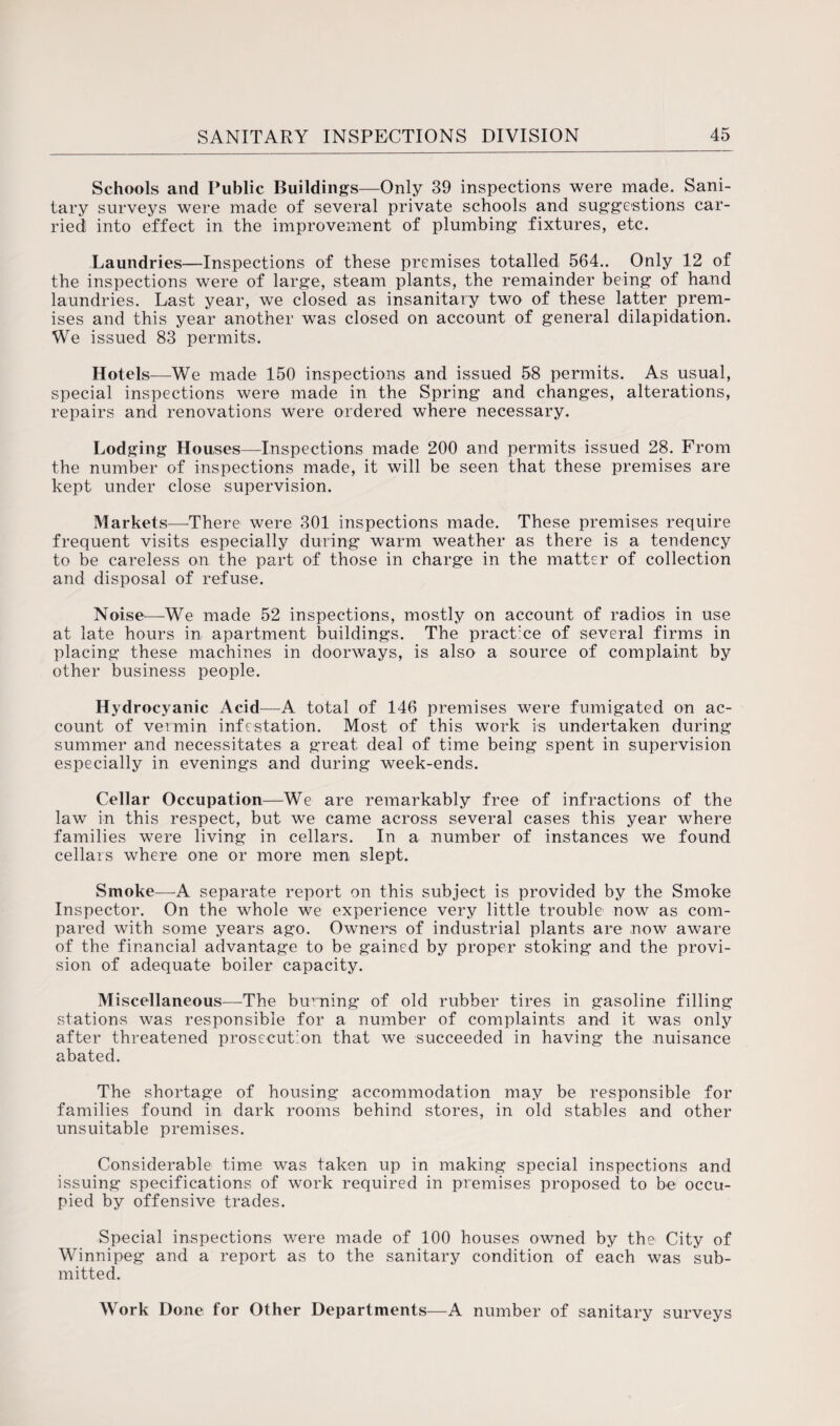 Schools and Public Buildings—Only 39 inspections were made. Sani¬ tary surveys were made of several private schools and suggestions car¬ ried into effect in the improvement of plumbing fixtures, etc. Laundries—Inspections of these premises totalled 564.. Only 12 of the inspections were of large, steam plants, the remainder being of hand laundries. Last year, we closed as insanitary two of these latter prem¬ ises and this year another was closed on account of general dilapidation. We issued 83 permits. Hotels—We made 150 inspections and issued 58 permits. As usual, special inspections were made in the Spring and changes, alterations, repairs and renovations were ordered where necessary. Lodging Houses—Inspections made 200 and permits issued 28. From the number of inspections made, it will be seen that these premises are kept under close supervision. Markets—There were 301 inspections made. These premises require frequent visits especially during warm weather as there is a tendency to be careless on the part of those in charge in the matter of collection and disposal of refuse. Noise—We made 52 inspections, mostly on account of radios in use at late hours in apartment buildings. The practice of several firms in placing these machines in doorways, is also a source of complaint by other business people. Hydrocyanic Acid—A total of 146 premises were fumigated on ac¬ count of vermin infestation. Most of this work is undertaken during summer and necessitates a great deal of time being spent in supervision especially in evenings and during week-ends. Cellar Occupation—We are remarkably free of infractions of the law in this respect, but we came across several cases this year where families were living in cellars. In a number of instances we found cellars where one or more men slept. Smoke-—A separate report on this subject is provided by the Smoke Inspector. On the whole we experience very little trouble now as com¬ pared with some years ago. Owners of industrial plants are now aware of the financial advantage to be gained by proper stoking and the provi¬ sion of adequate boiler capacity. Miscellaneous—-The burning of old rubber tires in gasoline filling stations was responsible for a number of complaints and it was only after threatened prosecution that we succeeded in having the nuisance abated. The shortage of housing accommodation may be responsible for families found in dark rooms behind stores, in old stables and other unsuitable premises. Considerable time was taken up in making special inspections and issuing specifications of work required in premises proposed to be occu¬ pied by offensive trades. Special inspections were made of 100 houses owned by the City of Winnipeg and a report as to the sanitary condition of each was sub¬ mitted. Work Done for Other Departments—A number of sanitary surveys