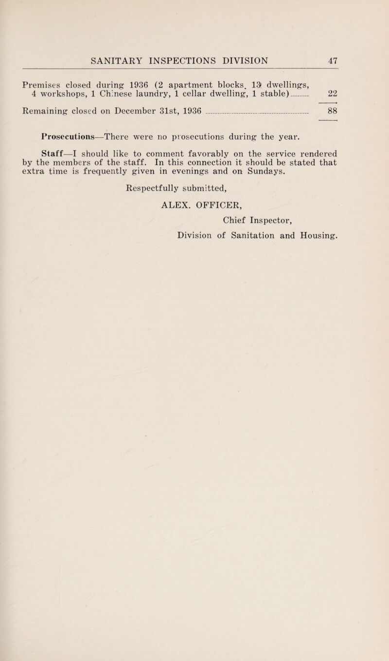 Premises closed during’ 1936 (2 apartment blocks. 13! dwellings, 4 workshops, 1 Chinese laundry, 1 cellar dwelling, 1 stable)_ 22 Remaining closed on December 31st, 1936 _ 88 Prosecutions—There were no prosecutions during the year. Staff—I should like to comment favorably on the service rendered by the members of the staff. In this connection it should be stated that extra time is frequently given in evenings and on Sundays. Respectfully submitted, ALEX. OFFICER, Chief Inspector, Division of Sanitation and Housing.