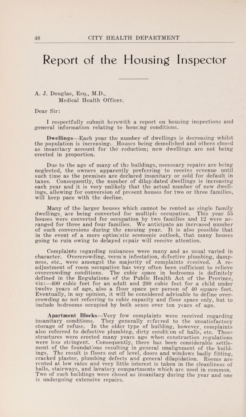 Report of the Housing Inspector A. J. Douglas, Esq., M.D., Medical Health Officer. Dear Sir: I respectfully submit herewith a report on housing inspections and .general information relating to housing conditions. Dwellings—Each year the number of dwellings is decreasing whilst the population is increasing. Houses being demolished and others closed as insanitary account for the reduction; new dwellings are not being erected in proportion. Due to the age of many of the buildings, necessary repairs are being neglected, the owners apparently preferring to receive revenue until such time as the premises are declared insanitary or sold for default in taxes. Consequently, the number of dilapidated dwellings is increasing each year and it is very unlikely that the actual number of new dwell¬ ings, allowing for conversion of present houses for two or three families, will keep pace with the decline. Many of the larger houses which cannot be rented as single family dwellings, are being converted for multiple occupation. This year 55 houses were converted for occupation by two families and 12 were ar¬ ranged for three and four families. We anticipate an increased number of such conversions during the ensuing year. It is also possible that in the event of a more optimistic economic outlook, that many houses going to ruin owing to delayed repair will receive attention. Complaints regarding nuisances were many and as usual varied in character. Overcrowding, verm'n infestation, defective plumbing, damp¬ ness, etc., were amongst the majority of complaints received. A re¬ adjustment of room occupation has very often been sufficient to relieve overcrowding conditions. The cubic space in bedrooms is definitely defined in the Regulations of the Public Health Act of the Province, viz:—400 cubic feet for an adult and 200 cubic feet for a child under twelve years of age, also a floor space per person of 40 square feet. Eventually, in my opinion, it will be considered advisable to define over¬ crowding as not referring to cubic capacity and floor space only, but to include bedrooms1 occupied by both sexes over ten years of age. Apartment Blocks—Very few complaints were received regarding insanitary conditions. They generally referred to the unsatisfactory storage of refuse. In the older type of building, however, complaints also referred to defective plumbing, dirty condition of halls, etc. These structures were erected many years ago when construction regulations were less stringent. Consequently, there has been considerable settle¬ ment of the foundations resulting in general unalignment of the build¬ ings. The result is floors out of level, doors and windows badly fitting, cracked plaster, plumbing defects and general dilapidation. Rooms are rented at low rates and very little interest is taken in the cleanliness of halls, stairways, and lavatory compartments which are used in common. Two of such buildings were closed as insanitary during the year and one is undergoing extensive repairs.