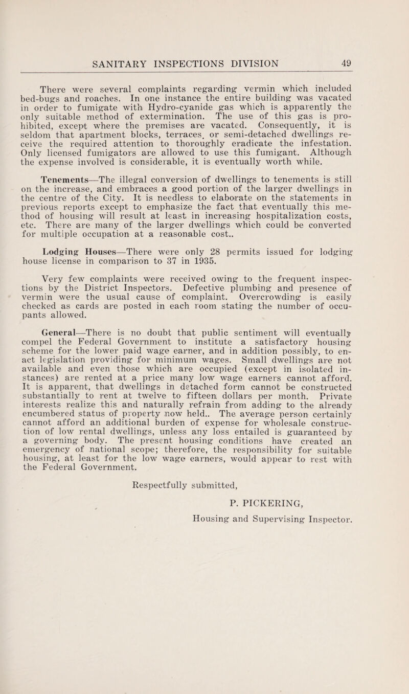 There were several complaints regarding* vermin which included bed-bugs and roaches. In one instance the entire building was vacated in order to fumigate with Hydro-cyanide gas which is apparently the only suitable method of extermination. The use of this gas is pro¬ hibited, except where the premises are vacated. Consequently, it is seldom that apartment blocks, terraces, or semi-detached dwellings re¬ ceive the required attention to thoroughly eradicate the infestation. Only licensed fumigators are allowed to use this fumigant. Although the expense involved is considerable, it is eventually worth while. Tenements—The illegal conversion of dwellings to tenements is still on the increase, and embraces a good portion of the larger dwellings in the centre of the City. It is needless to elaborate on the statements in previous reports except to emphasize the fact that eventually this me¬ thod of housing will result at least in increasing hospitalization costs, etc. There are many of the larger dwellings which could be converted for multiple occupation at a reasonable cost.. Lodging Houses—There were only 28 permits issued for lodging house license in comparison to 37 in 1935. Very few complaints were received owing to the frequent inspec¬ tions by the District Inspectors. Defective plumbing and presence of vermin were the usual cause of complaint. Overcrowding is easily checked as cards are posted in each room stating the number of occu¬ pants allowed. General—There is no doubt that public sentiment will eventually compel the Federal Government to institute a satisfactory housing scheme for the lower paid wage earner, and in addition possibly, to en¬ act legislation providing for minimum wages. Small dwellings are not available and even those which are occupied (except in isolated in¬ stances) are rented at a price many low wage earners cannot afford. It is apparent, that dwellings in detached form cannot be constructed substantially to rent at twelve to fifteen dollars per month. Private interests realize this and naturally refrain from adding to the already encumbered status of property now held.. The average person certainly cannot afford an additional burden of expense for wholesale construc¬ tion of low rental dwellings, unless any loss entailed is guaranteed by a governing body. The present housing conditions have created an emergency of national scope; therefore, the responsibility for suitable housing, at least for the low wage earners, would appear to rest with the Federal Government. Respectfully submitted, P. PICKERING,