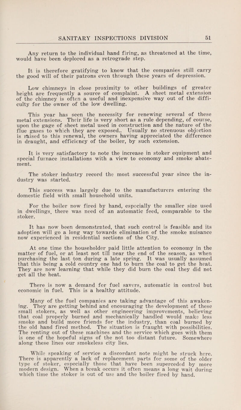 Any return to the individual hand firing, as threatened at the time, would have been deplored as a retrograde step. It is therefore gratifying to know that the companies still carry the good will of their patrons even through these years of depression. Low chimneys in close proximity to other buildings of greater height are frequently a source of complaint. A sheet metal extension of the chimney is often a useful and inexpensive way out of the diffi¬ culty for the owner of the low dwelling. This year has seen the necessity for renewing several of these metal extensions. Their life is very short as a rule depending, of course, upon the gage of sheet metal used in construction and the nature of the flue gases to which they are exposed.. Usually no strenuous objection is raised to this renewal, the owners having appreciated the difference in draught, and efficiency of the boiler, by such extension. It is very satisfactory to note the increase in stoker equipment and special furnace installations with a view to economy and smoke abate¬ ment. The stoker industry record the most successful year since the in¬ dustry was started. This success was largely due to the manufacturers entering the domestic field with small household units. For the boiler now fired by hand, especially the smaller size used in dwellings, there was need of an automatic feed, comparable to the stoker. It has now been demonstrated, that such control is feasible and its adoption will go a long way towards elimination of the smoke nuisance now experienced in residential sections of the City. At one time the householder paid little attention to economy in the matter of fuel, or at least not till near the end of the season, as when purchasing the last ton during a late spring. It was usually assumed that this being a cold country one had to burn the coal to get the heat. They are now learning that while they did burn the coal they did not ■get all the heat. There is now a demand for fuel savers, automatic in control but economic in fuel. This is a healthy attitude. Many of the fuel companies are taking advantage of this awaken¬ ing. They are getting behind and encouraging the development of these small stokers, as well as other engineering improvements, believing that coal properly burned and mechanically handled would make less smoke and build more friends for the industry, than coal burned by the old hand fired method. The situation is fraught with possibilities. The renting out of these machines and the service which goes with them is one of the hopeful signs of the not too distant future. Somewhere along these lines our smokeless city lies. While speaking of service a discordant note might be struck here. There is apparently a lack of replacement parts for some of the older type of stoker, especially those that have been superceded by more modern design. When a break occurs it often means a long wait during which time the stoker is out of use and the boiler fired by hand.