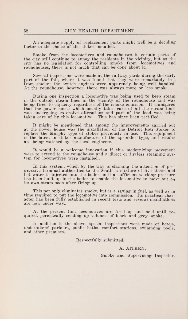 An adequate supply of replacement parts might well be a deciding factor in the choice of the stoker installed. Smoke from the locomotives and roundhouses in certain parts of the city still continue to annoy the residents in the vicinity, but as the city has no legislation for controlling smoke from locomotives and roundhouses, there is not much that can be done about it. Several inspections were made at the railway yards during the early part of the fall, where it was found that they were remarkably free from smoke; the switch engines were apparently being well handled. At the roundhouse, however, there was always more or less smoke. During one inspection a locomotive was being used to keep steam in the outside steam lines in the vicinity of the roundhouse and was being fired to capacity regardless of the smoke emission. It transpired that the power house which usually takes care of all the steam lines was undergoing extensive alterations and part of the load was being taken care of by this locomotive. This has since been rectified. It might be mentioned that among the improvements carried out at the power house was the installation of the Detroit Roti Stoker to replace the Murphy type of stoker previously in use. This equipment is the latest in stoker manufacture of the sprinkler type, and results are being watched by the local engineers. It would be a welcome innovation if this modernizing movement were to extend to the roundhouse and a direct or fireless steaming sys¬ tem for locomotives were installed.. In this system, which by the way is claiming the attention of pro¬ gressive terminal authorities to the South, a mixture of live steam and hot water is injected into the boiler until a sufficient working pressure has been built up in the boiler to enable the locomotive to move out oa its own steam soon after firing up. This not only eliminates smoke, but is a saving in fuel, as well as in time required to put the locomotive into commission. Its practical char¬ acter has been fully established in recent tests and several installations are now under way.. At the present time locomotives are fired up and held until re¬ quired, periodically sending up volumes of black and grey smoke. In addition to the above, special inspections were made of hotels, undertakers’ parlours, public baths, comfort stations, swimming pools, and other premises. Respectfully submitted, A. AITKEN,
