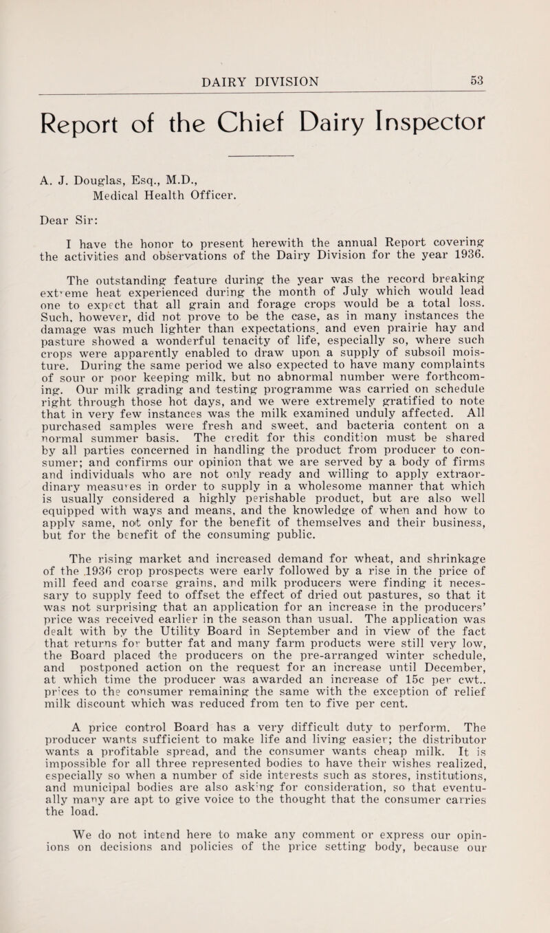 Report of the Chief Dairy Inspector A. J. Douglas, Esq., M.D., Medical Health Officer. Dear Sir: I have the honor to present herewith the annual Report covering the activities and observations of the Dairy Division for the year 1936. The outstanding feature during the year was the record breaking extreme heat experienced during the month of July which would lead one to expect that all grain and forage crops would be a total loss. Such, however, did not prove to be the ease, as in many instances the damage was much lighter than expectations, and even prairie hay and pasture showed a wonderful tenacity of life, especially so, where such crops were apparently enabled to draw upon a supply of subsoil mois¬ ture. During the same period we also expected to have many complaints of sour or poor keeping milk, but no abnormal number were forthcom¬ ing. Our milk grading and testing programme was carried on schedule right through those hot days, and we were extremely gratified to note that in very few instances was the milk examined unduly affected. All purchased samples were fresh and sweet, and bacteria content on a normal summer basis. The credit for this condition must be shared by all parties concerned in handling the product from producer to con¬ sumer; and confirms our opinion that we are served by a body of firms and individuals who are not only ready and willing to apply extraor¬ dinary measures in order to supply in a wholesome manner that which is usually considered a highly perishable product, but are also well equipped with ways and means, and the knowledge of when and how to applv same, not only for the benefit of themselves and their business, but for the benefit of the consuming public. The rising market and increased demand for wheat, and shrinkage of the .1936 crop prospects were early followed by a rise in the price of mill feed and coarse grains, and milk producers were finding it neces¬ sary to supply feed to offset the effect of dried out pastures, so that it was not surprising that an application for an increase in the producers’ price was received earlier in the season than usual. The application was dealt with by the Utility Board in September and in view of the fact that returns for butter fat and many farm products were still very low, the Board placed the producers on the pre-arranged winter schedule, and postponed action on the request for an increase until December, at which time the producer was awarded an increase of 15c per cwt.. prices to the consumer remaining the same with the exception of relief milk discount which was reduced from ten to five per cent. A price control Board has a very difficult duty to perform. The producer wants sufficient to make life and living easier; the distributor wants a profitable spread, and the consumer wants cheap milk. It is impossible for all three represented bodies to have their wishes realized, especially so when a number of side interests such as stores, institutions, and municipal bodies are also ask;ng for consideration, so that eventu¬ ally many are apt to give voice to the thought that the consumer carries the load. We do not intend here to make any comment or express our opin¬ ions on decisions and policies of the price setting body, because our