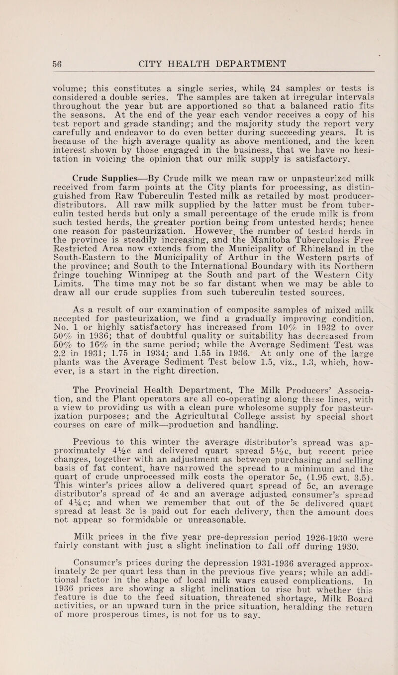 volume; this constitutes a single series, while* 24 samples1 or tests is considered a double series. The samples are taken at irregular intervals throughout the year but are apportioned so that a balanced ratio fits the seasons. At the end of the year each vendor receives a copy of his test report and grade standing; and the majority study the report very carefully and endeavor to do even better during succeeding years. It is because of the high average quality as above mentioned, and the keen interest shown by those engaged in the business, that we have no hesi¬ tation in voicing the opinion that our milk supply is satisfactory. Crude Supplies—By Crude milk we mean raw or unpasteurized milk received from farm points at the City plants for processing, as distin¬ guished from Raw Tuberculin Tested milk as retailed by most producer- distributors. All raw milk supplied by the latter must be from tuber¬ culin tested herds but only a small percentage of the crude milk is from such tested herds, the greater portion being from untested herds; hence one reason for pasteurization. However, the number of tested herds in the province is steadily increasing, and the Manitoba Tuberculosis Free Restricted Area now extends from the Municipality of Rhineland in the South-Eastern to the Municipality of Arthur in the Western parts of the province; and South to the International Boundary with its Northern fringe touching Winnipeg at the South and part of the Western City Limits. The. time may not be so far distant when we may be able to draw all our crude supplies from such tuberculin tested sources. As a result of our examination of composite samples of mixed milk accepted for pasteurization, we find a gradually improving condition. No. 1 or highly satisfactory has increased from 10% in 1932 to over 50% in 1936; that of doubtful quality or suitability has decreased from 50% to 16% in the same period; while the Average Sediment Test was 2.2 in 1931; 1.75 in 1934; and 1.55 in 1936. At only one of the large plants was the Average Sediment Test below 1.5, viz., 1.3, which, how¬ ever, is a start in the right direction. The Provincial Health Department, The Milk Producers’ Associa¬ tion, and the Plant operators are all co-operating along these lines, with a view to providing us with a clean pure wholesome supply for pasteur¬ ization purposes; and the Agricultural College assist by special short courses on care of milk—production and handling. Previous to this winter the average distributor’s spread was ap¬ proximately 4M>c and delivered quart spread 514 c, but recent price changes, together with an adjustment as between purchasing and selling basis of fat content, have narrowed the spread to a minimum and the quart of crude unprocessed milk costs the operator 5c„ (1.95 cwt. 3.5). This winter’s prices allow a delivered quart spread of 5c, an average distributor’s spread of 4c and an average adjusted consumer’s spread of 414c; and when we remember that out of the 5c delivered quart spread at least 3c is paid out for each delivery, then the amount does not appear so formidable or unreasonable. Milk prices in the five year pre-depression period 1926-1930 were fairly constant with just a slight inclination to fall off during 1930. Consumer’s prices during the depression 1931-1936 averaged approx¬ imately 2c per quart less than in the previous five years; while an addi¬ tional factor in the shape of local milk wars caused complications. In 1936 prices are showing a slight inclination to rise but whether this feature is due to the feed situation, threatened shortage. Milk Board activities, or an upward turn in the price situation, heralding the return of more prosperous times, is not for us to say.