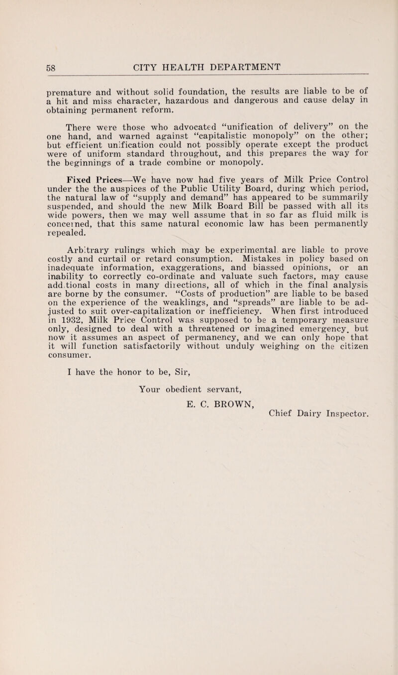 premature and without solid foundation, the results are liable to be of a hit and miss character, hazardous and dangerous and cause delay in obtaining permanent reform. There were those who advocated “unification of delivery” on the one hand, and warned against “capitalistic monopoly” on the other; but efficient unification could not possibly operate except the product were of uniform standard throughout, and this prepares the way for the beginnings of a trade combine or monopoly. Fixed Prices—We have now had five years of Milk Price Control under the the auspices of the Public Utility Board, during which period, the natural law of “supply and demand” has appeared to be summarily suspended, and should the new Milk Board Bill be passed with all its wide powers, then we may well assume that in so far as fluid milk is concerned, that this same natural economic law has been permanently repealed. Arbitrary rulings which may be experimental are liable to prove costly and curtail or retard consumption. Mistakes in policy based on inadequate information, exaggerations, and biassed opinions, or an inability to correctly co-ordinate and valuate such factors, may cause additional costs in many directions, all of which in the final analysis are borne by the consumer. “Costs of production” are liable to be based on the experience of the weaklings, and “spreads” are liable to be ad¬ justed to suit over-capitalization or inefficiency. When first introduced in 1932, Milk Price Control was supposed to be a temporary measure only, designed to deal with a threatened or imagined emergency, but now it assumes an aspect of permanency, and we can only hope that it will function satisfactorily without unduly weighing on the citizen consumer. I have the honor to be, Sir, Your obedient servant, E. C. BROWN, Chief Dairy Inspector.