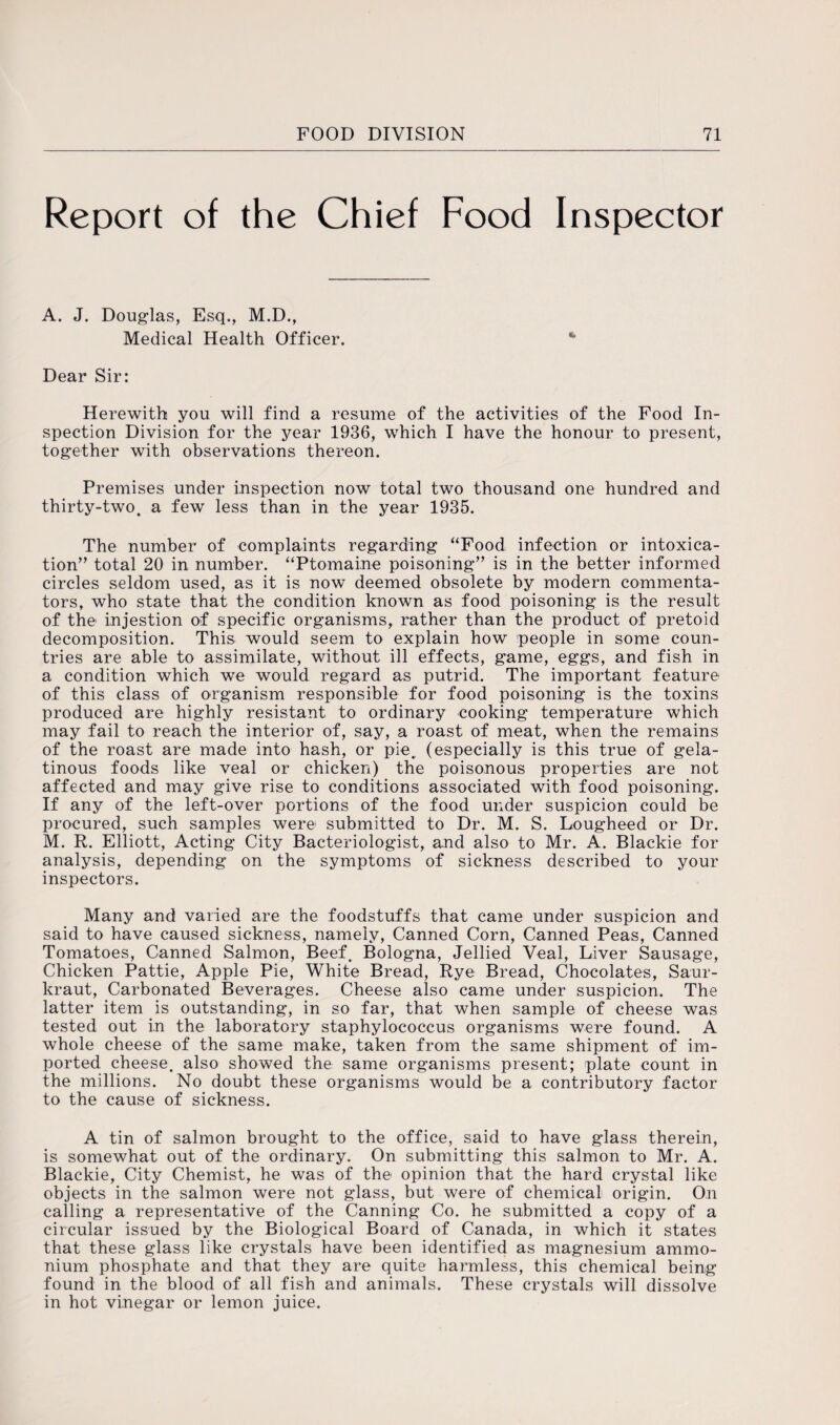 Report of the Chief Food Inspector A. J. Douglas, Esq., M.D., Medical Health Officer. * Dear Sir: Herewith you will find a resume of the activities of the Food In¬ spection Division for the year 1936, which I have the honour to present, together with observations thereon. Premises under inspection now total two thousand one hundred and thirty-two. a few less than in the year 1935. The number of complaints regarding “Food infection or intoxica¬ tion’' total 20 in number. “Ptomaine poisoning” is in the better informed circles seldom used, as it is now deemed obsolete by modern commenta¬ tors, who state that the condition known as food poisoning is the result of the injestion of specific organisms, rather than the product of pretoid decomposition. This would seem to explain how people in some coun¬ tries are able to assimilate, without ill effects, game, eggs, and fish in a condition which we would regard as putrid. The important feature of this class of organism responsible for food poisoning is the toxins produced are highly resistant to ordinary cooking temperature which may fail to reach the interior of, say, a roast of meat, when the remains of the roast are made into hash, or pie. (especially is this true of gela¬ tinous foods like veal or chicken) the poisonous properties are not affected and may give rise to conditions associated with food poisoning. If any of the left-over portions of the food under suspicion could be procured, such samples were submitted to Dr. M. S. Lougheed or Dr. M. R. Elliott, Acting City Bacteriologist, and also to Mr. A. Blackie for analysis, depending on the symptoms of sickness described to your inspectors. Many and varied are the foodstuffs that came under suspicion and said to have caused sickness, namely, Canned Corn, Canned Peas, Canned Tomatoes, Canned Salmon, Beef. Bologna, Jellied Veal, Liver Sausage, Chicken Pattie, Apple Pie, White Bread, Rye Bread, Chocolates, Saur- kraut, Carbonated Beverages. Cheese also came under suspicion. The latter item is outstanding, in so far, that when sample of cheese was tested out in the laboratory staphylococcus organisms were found. A whole cheese of the same make, taken from the same shipment of im¬ ported cheese, also showed the same organisms present; plate count in the millions. No doubt these organisms would be a contributory factor to the cause of sickness. A tin of salmon brought to the office, said to have glass therein, is somewhat out of the ordinary. On submitting this salmon to Mr. A. Blackie, City Chemist, he was of the opinion that the hard crystal like objects in the salmon were not glass, but were of chemical origin. On calling a representative of the Canning Co. he submitted a copy of a circular issued by the Biological Board of Canada, in which it states that these glass like crystals have been identified as magnesium ammo¬ nium phosphate and that they are quite harmless, this chemical being found in the blood of all fish and animals. These crystals will dissolve in hot vinegar or lemon juice.