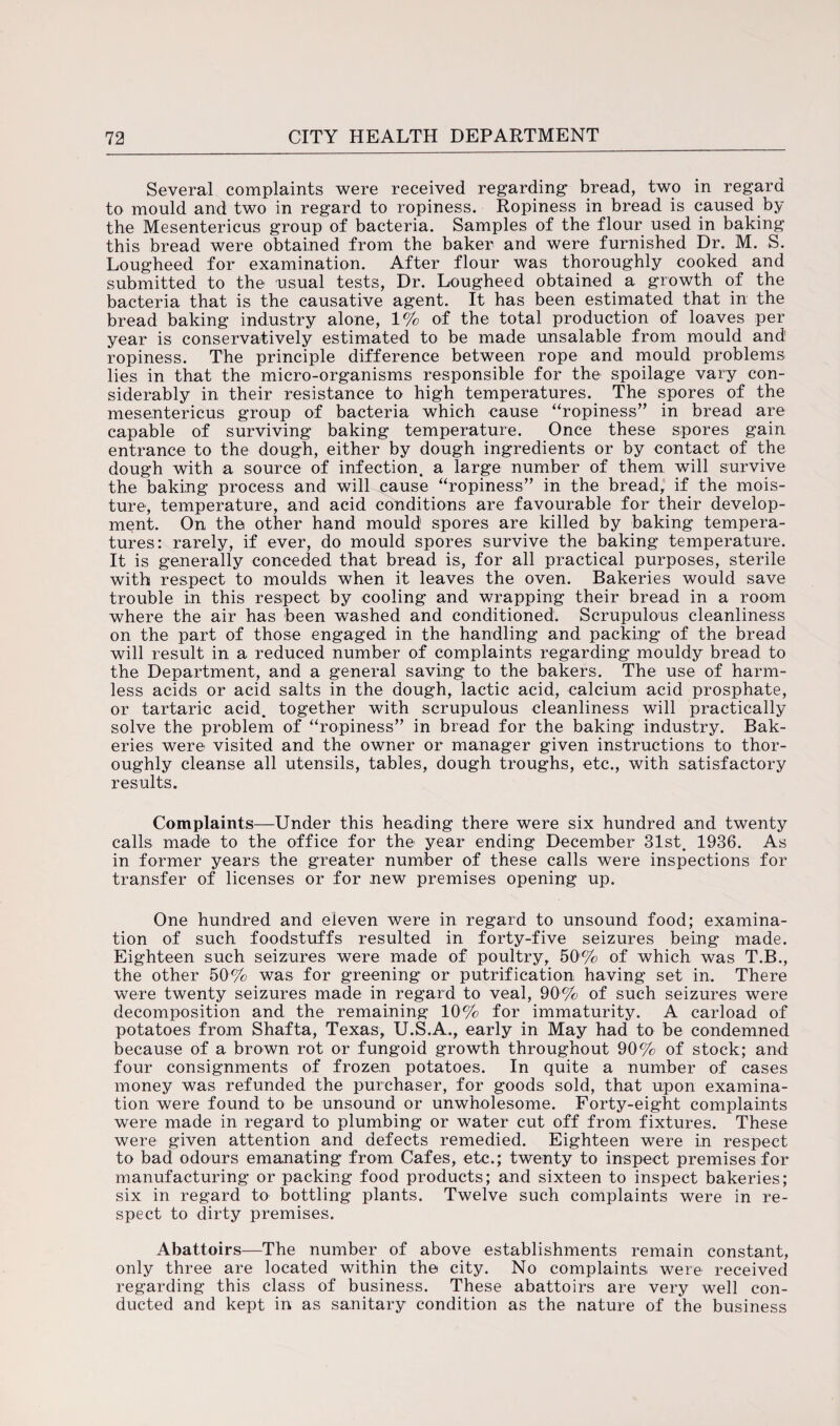 Several complaints were received regarding* bread, two in regard to mould and two in regard to ropiness. Ropiness in bread is caused by the Mesentericus group of bacteria. Samples of the flour used in baking this bread were obtained from the baker and were furnished Dr. M. S. Lougheed for examination. After flour was thoroughly cooked and submitted to the usual tests, Dr. Lougheed obtained a growth of the bacteria that is the causative agent. It has been estimated that in the bread baking industry alone, 1% of the total production of loaves per year is conservatively estimated to be made unsalable from mould and ropiness. The principle difference between rope and mould problems lies in that the micro-organisms responsible for the spoilage vary con¬ siderably in their resistance to high temperatures. The spores of the mesentericus group of bacteria which cause “ropiness” in bread are capable of surviving baking temperature. Once these spores gain entrance to the dough, either by dough ingredients or by contact of the dough with a source of infection, a large number of them will survive the baking process and will cause “ropiness” in the bread, if the mois¬ ture, temperature, and acid conditions are favourable for their develop¬ ment. On the other hand mould1 spores are killed by baking tempera¬ tures: rarely, if ever, do mould spores survive the baking temperature. It is generally conceded that bread is, for all practical purposes, sterile with respect to moulds when it leaves the oven. Bakeries would save trouble in this respect by cooling and wrapping their bread in a room where the air has been washed and conditioned. Scrupulous cleanliness on the part of those engaged in the handling and packing of the bread will result in a reduced number of complaints regarding mouldy bread to the Department, and a general saving to the bakers. The use of harm¬ less acids or acid salts in the dough, lactic acid, calcium acid prosphate, or tartaric acid, together with scrupulous cleanliness will practically solve the problem of “ropiness” in bread for the baking industry. Bak¬ eries were visited and the owner or manager given instructions to thor¬ oughly cleanse all utensils, tables, dough troughs, etc., with satisfactory results. Complaints—Under this heading there were six hundred and twenty calls made to the office for the year ending December 31st. 1936. As in former years the greater number of these calls were inspections for transfer of licenses or for new premises opening up. One hundred and eleven were in regard to unsound food; examina¬ tion of such foodstuffs resulted in forty-five seizures being made. Eighteen such seizures were made of poultry, 50% of which was T.B., the other 50% was for greening or purification having set in. There were twenty seizures made in regard to veal, 90% of such seizures were decomposition and the remaining 10% for immaturity. A carload of potatoes from Shafta, Texas, U.S.A., early in May had to be condemned because of a brown rot or fungoid growth throughout 90% of stock; and four consignments of frozen potatoes. In quite a number of cases money was refunded the purchaser, for goods sold, that upon examina¬ tion were found to be unsound or unwholesome. Forty-eight complaints were made in regard to plumbing or water cut off from fixtures. These were given attention and defects remedied. Eighteen were in respect to bad odours emanating from Cafes, etc.; twenty to inspect premises for manufacturing or packing food products; and sixteen to inspect bakeries; six in regard to bottling plants. Twelve such complaints were in re¬ spect to dirty premises. Abattoirs—The number of above establishments remain constant, only three are located within the city. No complaints were received regarding this class of business. These abattoirs are very well con¬ ducted and kept in as sanitary condition as the nature of the business