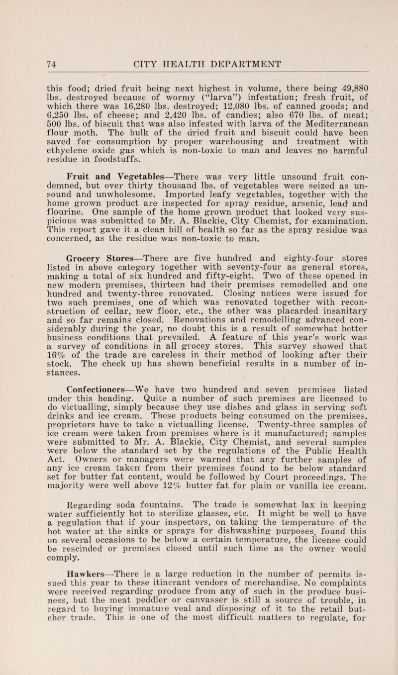 this food; dried fruit being next highest in volume, there being 49,880 lbs. destroyed because of wormy (“larva”) infestation; fresh fruit, of which there was 16,280 lbs. destroyed; 12,080 lbs. of canned goods; and 6,250 lbs. of cheese; and 2,420 lbs. of candies; also 670 lbs. of meat; 500 lbs. of biscuit that was also infested with larva of the Mediterranean flour moth. The bulk of the dried fruit and biscuit could have been saved for consumption by proper warehousing and treatment with ethyelene oxide gas which is non-toxic to man and leaves no harmful residue in foodstuffs. Fruit and Vegetables—There was very little unsound fruit con¬ demned, but over thirty thousand lbs. of vegetables were seized as un¬ sound and unwholesome. Imported leafy vegetables, together with the home grown product are inspected for spray residue, arsenic, lead1 and flourine. One sample of the home grown product that looked very sus¬ picious was submitted to Mr. A. Blackie, City Chemist, for examination. This report gave it a clean bill of health so far as the spray residue was concerned, as the residue was non-toxic to man. Grocery Stores—There are five hundred and eighty-four stores listed in above category together with seventy-four as general stores, making a total of six hundred and fifty-eight. Two of these opened in new modern premises, thirteen had their premises remodelled and one hundred and twenty-three renovated. Closing notices were issued for two such premises, one of which was renovated together with recon¬ struction of cellar, new floor, etc., the other was placarded insanitary and so far remains closed. Renovations and remodelling advanced con¬ siderably during the year, no doubt this is a result of somewhat better business conditions that prevailed. A feature of this year’s work was a survey of conditions in all grocey stores. This survey showed that 16% of the trade are careless in their method of looking after their stock. The check up has shown beneficial results in a number of in¬ stances. Confectioners—We have two hundred and seven premises listed under this heading. Quite a number of such premises are licensed to do victualling, simply because they use dishes and glass in serving soft drinks and ice cream. These products being consumed on the premises, proprietors have to take a victualling license. Tv/enty-three samples of ice cream were taken from premises where is it manufactured; samples were submitted to Mr. A. Blackie, City Chemist, and several samples were below the standard set by the regulations of the Public Health Act. Owners or managers were warned that any further samples of any ice cream taken1 from their premises found to be below standard set for butter fat content, would be followed by Court proceedings. The majority were well above 12% butter fat for plain or vanilla ice cream. Regarding soda fountains. The trade is somewhat lax in keeping water sufficiently hot to sterilize glasses, etc. It might be well to have a regulation that if your inspectors, on taking the temperature of the hot water at the sinks or sprays for dishwashing purposes, found this on several occasions to be below a certain temperature, the license could be rescinded or premises closed until such time as the owner would comply. Hawkers—There is a large reduction in the number of permits is¬ sued this year to these itinerant vendors of merchandise. No complaints were received regarding produce from any of such in the produce busi¬ ness, but the meat peddler or canvasser is still a source of trouble, in regard to buying immature veal and disposing of it to the retail but¬ cher trade. This is one of the most difficult matters to regulate, for