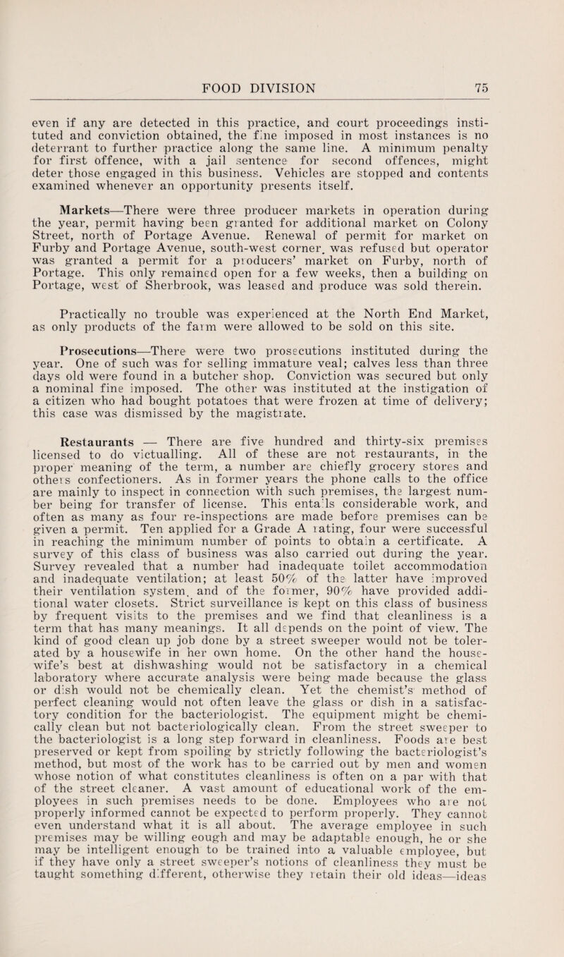 even if any are detected in this practice, and court proceedings insti¬ tuted and conviction obtained, the fine imposed in most instances is no deterrant to further practice along the same line. A minimum penalty for first offence, with a jail sentence for second offences, might deter those engaged in this business. Vehicles are stopped and contents examined whenever an opportunity presents itself. Markets—There were three producer markets in operation during the year, permit having been granted for additional market on Colony Street, north of Portage Avenue. Renewal of permit for market on Furby and Portage Avenue, south-west corner, was refused but operator was granted a permit for a producers’ market on Furby, north of Portage. This only remained open for a few weeks, then a building on Portage, west of Sherbrook, was leased and produce was sold therein. Practically no trouble was experienced at the North End Market, as only products of the farm were allowed to be sold on this site. Prosecutions—There were two prosecutions instituted during the year. One of such was for selling immature veal; calves less than three days old were found in a butcher shop. Conviction was secured but only a nominal fine imposed. The other was instituted at the instigation of a citizen who had bought potatoes that were frozen at time of delivery; this case was dismissed by the magistrate. Restaurants — There are five hundred and thirty-six premises licensed to do victualling. All of these are not restaurants, in the proper meaning of the term, a number are chiefly grocery stores and others confectioners. As in former years the phone calls to the office are mainly to inspect in connection with such premises, the largest num¬ ber being for transfer of license. This entails considerable work, and often as many as four re-inspections are made before premises can be given a permit. Ten applied for a Grade A rating, four were successful in reaching the minimum number of points to obtain a certificate. A survey of this class of business was also carried out during the year. Survey revealed that a number had inadequate toilet accommodation and inadequate ventilation; at least 50% of the latter have improved their ventilation system, and of the former, 90% have provided addi¬ tional water closets. Strict surveillance is1 kept on this class of business by frequent visits to the premises, and we find that cleanliness is a term that has many meanings. It all depends on the point of view. The kind of good clean up job done by a street sweeper would not be toler¬ ated by a housewife in her own home. On the other hand the house¬ wife’s best at dishwashing would not be satisfactory in a chemical laboratory where accurate analysis were being made because the glass or dish would not be chemically clean. Yet the chemist’s1 method of perfect cleaning would not often leave the glass or dish in a satisfac¬ tory condition for the bacteriologist. The equipment might be chemi¬ cally clean but not bacteriologically clean. From the street sweeper to the bacteriologist is a long step forward in cleanliness. Foods are best preserved or kept from spoiling by strictly following the bacteriologist’s method, but most of the work has to be carried out by men and women whose notion of what constitutes cleanliness is often on a par with that of the street cleaner. A vast amount of educational work of the em¬ ployees in such premises needs to be done. Employees who are not properly informed cannot be expected to perform properly. They cannot even understand what it is all about. The average employee in such premises may be willing eough and may be adaptable enough, he or she may be intelligent enough to be trained into a valuable employee, but if they have only a street sweeper’s notions of cleanliness they must be taught something different, otherwise they retain their old ideas—ideas