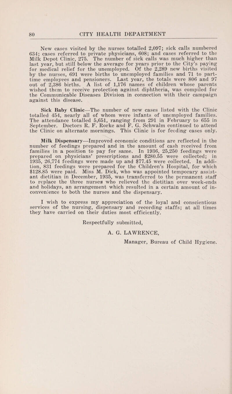 New cases visited by the nurses totalled 2,097; sick calls numbered 634; cases referred to private physicians, 608; and cases referred to the Milk Depot Clinic, 275. The number of sick calls was much higher than last year, but still below the average for years prior to the City’s paying for medical relief for the unemployed. Of the 2,289 new births visited by the nurses, 691 were births to unemployed families and 71 to part- time employees and pensioners. Last year, the totals were 806 and 97 out of 2,386 births. A list of 1,176 names of children whose parents wished them to receive protection against diphtheria, was compiled for the Communicable Diseases Division in connection with their campaign against this disease. Sick Baby Clinic—The number of new cases listed with the Clinic totalled 454, nearly all of whom were infants of unemployed families. The attendance totalled 5,651, ranging from 291 in February to 655 in September. Doctors R. F. Rorke and F. G. Schwalm continued to attend the Clinic on alternate mornings. This Clinic is for feeding cases only. Milk Dispensary—Improved economic conditions are reflected in the number of feedings prepared and in the amount of cash received from families in a position to pay for same. In 1936, 25,250 feedings were prepared on physicians’ prescriptions and $280.55 were collected; in 1935, 26,774 feedings were made up and $77.45 were collected. In addi¬ tion, 831 feedings were prepared for the Children’s Hospital, for which $128.85 were paid. Miss M. Dick, who was appointed temporary assist¬ ant dietitian in December, 1935, was transferred to the permanent staff to replace the three nurses who relieved the dietitian over week-ends and holidays, an arrangement which resulted in a certain amount of in¬ convenience to both the nurses and the dispensary. I wish to express my appreciation of the loyal and conscientious services of the nursing, dispensary and recording staffs; at all times they have carried on their duties most efficiently. Respectfully submitted, A. G. LAWRENCE, Manager, Bureau of Child Hygiene.