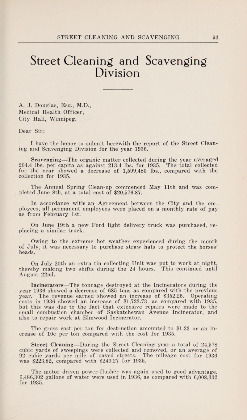 Street Cleaning and Division Scavenging A. J. Douglas, Esq., M.D., Medical Health Officer, City Hall, Winnipeg. Dear Sir: I have the honor to submit herewith the report of the Street Clean¬ ing and Scavenging Division for the year 1936. Scavenging—The organic matter collected during the year averaged 204.4 lbs. per capita as against 213.4 lbs. for 1935. The total collected for the year showed a decrease of 1,599,480 lbs., compared with the collection for 1935. The Annual Spring Clean-up commenced May 11th and was com¬ pleted June 8th, at a total cost of $20,576.87. In accordance with an Agreement between the City and the em¬ ployees, all permanent employees were placed on a monthly rate of pay as from February 1st. On June 19th a new Ford light delivery truck was purchased, re¬ placing a similar truck. Owing to the extreme hot weather experienced during the month of July, it was necessary to purchase straw hats to protect the horses’ heads. On July 20th an extra tin collecting Unit was put to work at night, thereby making two shifts during the 24 hours. This continued until August 22nd. Incinerators—The tonnage destroyed at the Incinerators during the year 1936 showed a decrease of 685 tons as compared with the previous year. The revenue earned showed an increase of $352.25. Operating costs in 1936 showed an increase of $1,723.73, as compared with 1935, but this was due to the fact that extensive repairs were made to the small combustion chamber of Saskatchewan Avenue Incinerator, and also to repair work at Elmwood Incinerator. The gross cost per ton for destruction amounted to $1.23 or an in¬ crease of 10c per ton compared with the cost for 1935. Street Cleaning—During the Street Cleaning year a total of 24,578 cubic yards of sweepings were collected and removed, or an average of 92 cubic yards per mile of paved streets. The mileage cost for 1936 was $223.82, compared with $240.27 for 1935. The motor driven power-flusher was again used to good advantage. 6,486,302 gallons of water were used in 1936, as compared with 6,008,332 for 1935.