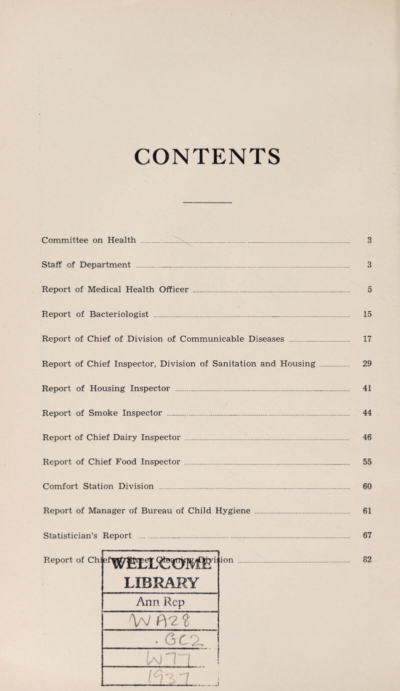 CONTENTS Committee on Health _....... Staff of Department _ Report of Medical Health Officer Report of Bacteriologist _ 3 3 5 15 Report of Chief of Division of Communicable Diseases __ 17 Report of Chief Inspector, Division of Sanitation and Housing _ 29 Report of Housing Inspector _ 41 Report of Smoke Inspector _ 44 Report of Chief Dairy Inspector _....._ 46 Report of Chief Food Inspector _____ 55 Comfort Station Division _ 60 Report of Manager of Bureau of Child Hygiene _ 61 Statistician’s Report _ 67 _ 82