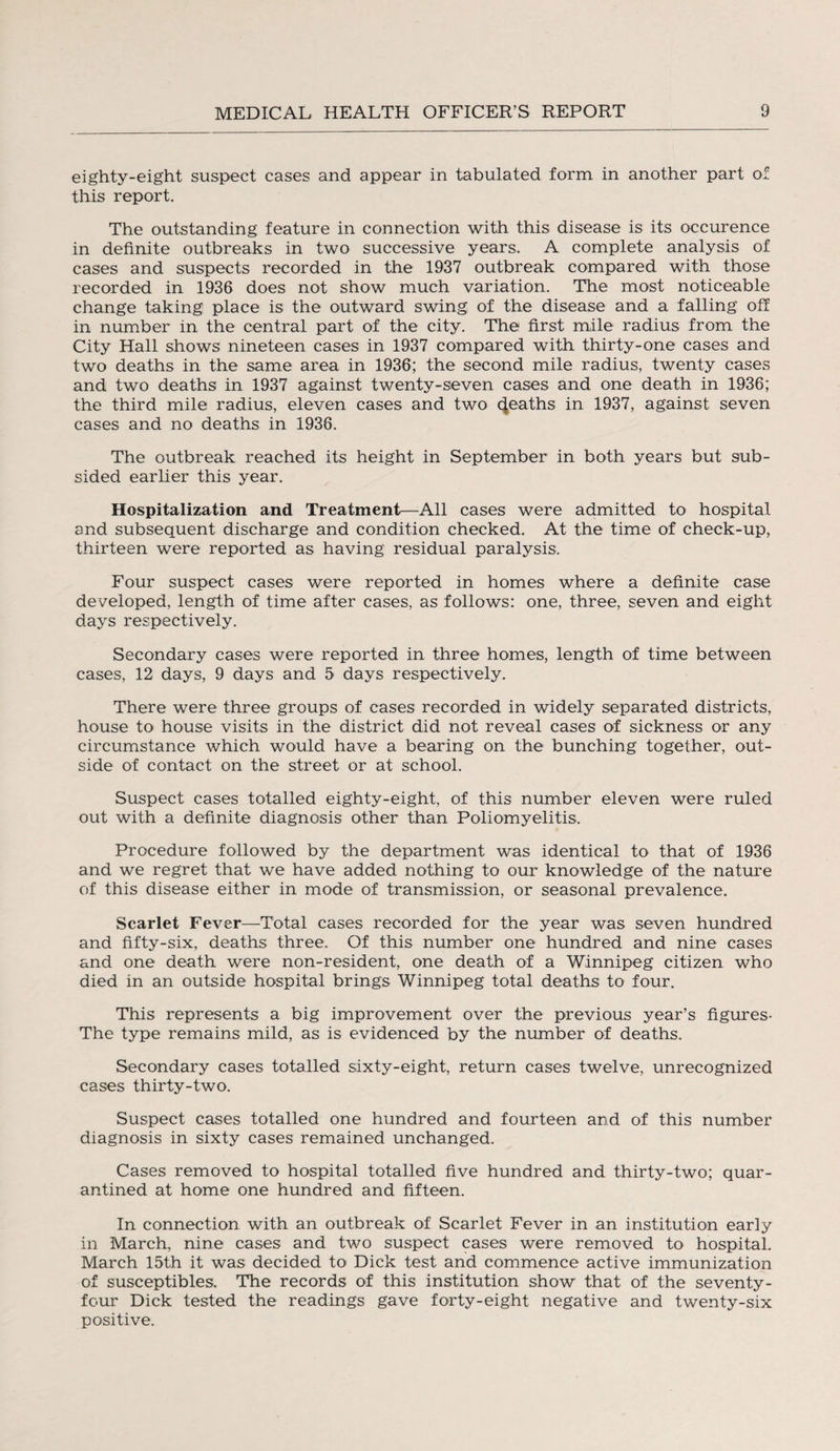 eighty-eight suspect cases and appear in tabulated form in another part of this report. The outstanding feature in connection with this disease is its occurence in definite outbreaks in two successive years. A complete analysis of cases and suspects recorded in the 1937 outbreak compared with those recorded in 1936 does not show much variation. The most noticeable change taking place is the outward swing of the disease and a falling off in number in the central part of the city. The first mile radius from the City Hall shows nineteen cases in 1937 compared with thirty-one cases and two deaths in the same area in 1936; the second mile radius, twenty cases and two deaths in 1937 against twenty-seven cases and one death in 1936; the third mile radius, eleven cases and two deaths in 1937, against seven cases and no deaths in 1936. The outbreak reached its height in September in both years but sub¬ sided earlier this year. Hospitalization and Treatment—All cases were admitted to hospital and subsequent discharge and condition checked. At the time of check-up, thirteen were reported as having residual paralysis. Four suspect cases were reported in homes where a definite case developed, length of time after cases, as follows: one, three, seven and eight days respectively. Secondary cases were reported in three homes, length of time between cases, 12 days, 9 days and 5 days respectively. There were three groups of cases recorded in widely separated districts, house to house visits in the district did not reveal cases of sickness or any circumstance which would have a bearing on the bunching together, out¬ side of contact on the street or at school. Suspect cases totalled eighty-eight, of this number eleven were ruled out with a definite diagnosis other than Poliomyelitis. Procedure followed by the department was identical to that of 1936 and we regret that we have added nothing to our knowledge of the nature of this disease either in mode of transmission, or seasonal prevalence. Scarlet Fever—Total cases recorded for the year was seven hundred and fifty-six, deaths three. Of this number one hundred and nine cases and one death were non-resident, one death of a Winnipeg citizen who died in an outside hospital brings Winnipeg total deaths to four. This represents a big improvement over the previous year’s figures- The type remains mild, as is evidenced by the number of deaths. Secondary cases totalled sixty-eight, return cases twelve, unrecognized cases thirty-two. Suspect cases totalled one hundred and fourteen and of this number diagnosis in sixty cases remained unchanged. Cases removed to hospital totalled five hundred and thirty-two; quar¬ antined at home one hundred and fifteen. In connection with an outbreak of Scarlet Fever in an institution early in March, nine cases and two suspect cases were removed to hospital. March 15th it was decided to Dick test and commence active immunization of susceptibles. The records of this institution show that of the seventy- four Dick tested the readings gave forty-eight negative and twenty-six positive.