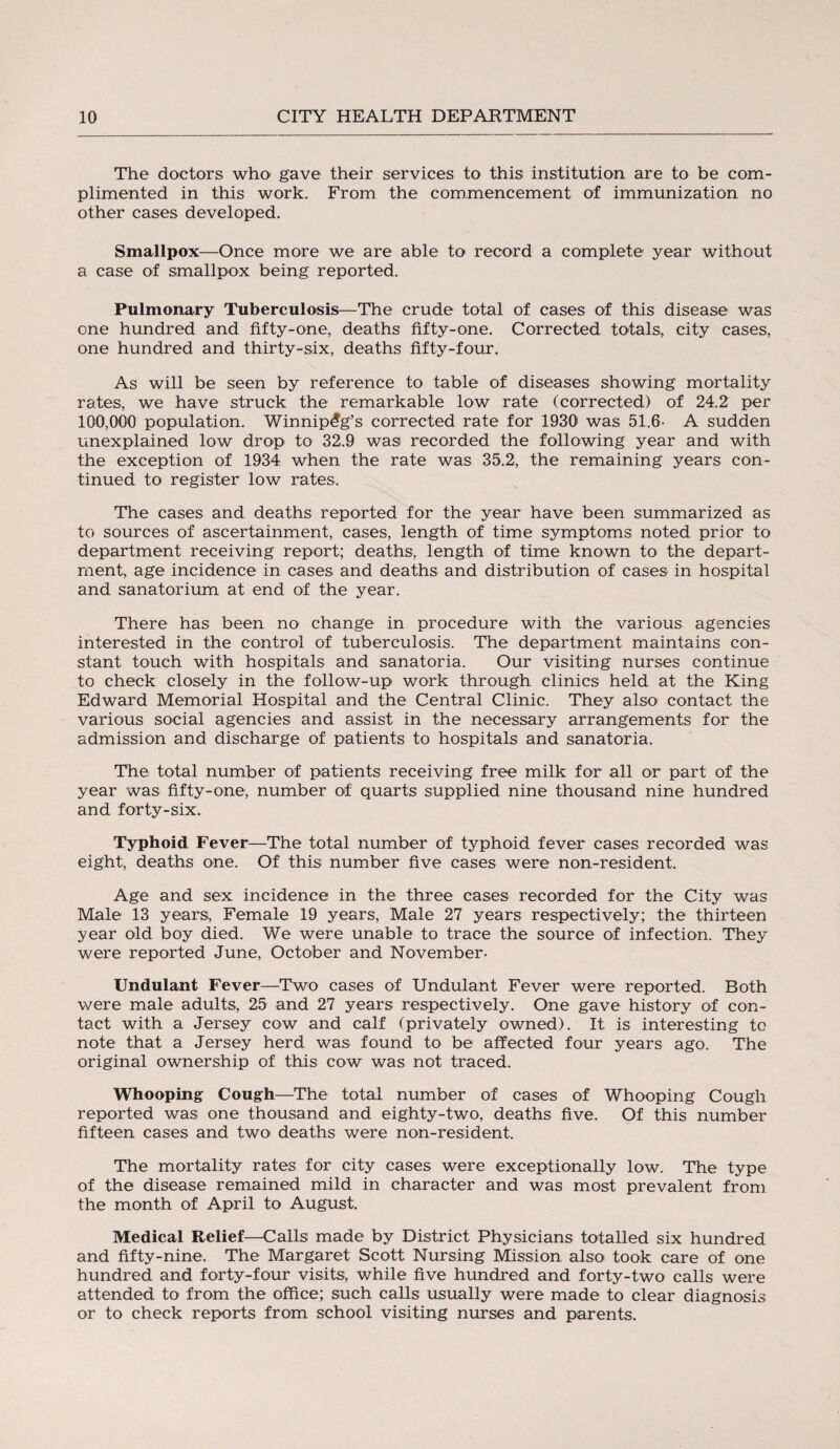 The doctors who gave their services to this institution are to be com¬ plimented in this work. From the commencement of immunization no other cases developed. Smallpox—Once more we are able to record a complete year without a case of smallpox being reported. Pulmonary Tuberculosis—The crude total of cases of this disease was one hundred and fifty-one, deaths fifty-one. Corrected totals, city cases, one hundred and thirty-six, deaths fifty-four. As will be seen by reference to table of diseases showing mortality rates, we have struck the remarkable low rate (corrected) of 24.2 per 100,000 population. Winnipeg’s corrected rate for 1930 was 51.6- A sudden unexplained low drop to 32,9 was recorded the following year and with the exception of 1934 when the rate was 35.2, the remaining years con¬ tinued to register low rates. The cases and deaths reported for the year have been summarized as to sources of ascertainment, cases, length of time symptoms noted prior to department receiving report; deaths, length of time known to the depart¬ ment, age incidence in cases, and deaths and distribution of cases in hospital and sanatorium at end of the year. There has been no change in procedure with the various agencies interested in the control of tuberculosis. The department maintains con¬ stant touch with hospitals and sanatoria. Our visiting nurses continue to check closely in the follow-up work through clinics held at the King Edward Memorial Hospital and the Central Clinic. They also- contact the various social agencies and assist in the necessary arrangements for the admission and discharge of patients to hospitals and sanatoria. The total number of patients receiving free milk for all or part of the year was fifty-one, number of quarts supplied nine thousand nine hundred and forty-six. Typhoid Fever—The total number of typhoid fever cases recorded was eight, deaths one. Of this number five cases were non-resident. Age and sex incidence in the three cases recorded for the City was Male 13 years, Female 19 years, Male 27 years respectively; the thirteen year old boy died. We were unable to trace the source of infection. They were reported June, October and November- Undulant Fever—Two cases of Undulant Fever were reported. Both were male adults, 25 and 27 years respectively. One gave history of con¬ tact with a Jersey cow and calf (privately owned). It is interesting to note that a Jersey herd was found to be affected four years ago. The original ownership of this cow was not traced. Whooping Cough—The total number of cases of Whooping Cough reported was one thousand and eighty-two, deaths five. Of this number fifteen cases and two deaths were non-resident. The mortality rates for city cases were exceptionally low. The type of the disease remained mild in character and was most prevalent from the month of April to August. Medical Relief—Calls made by District Physicians totalled six hundred and fifty-nine. The Margaret Scott Nursing Mission also took care of one hundred and forty-four visits, while five hundred and forty-two calls were attended to from the office; such calls usually were made to clear diagnosis or to check reports from school visiting nurses and parents.