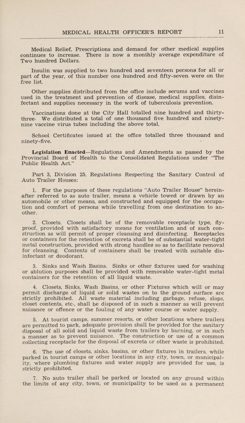 Medical Relief, Prescriptions and demand for other medical supplies continues to increase. There is now a monthly average expenditure of Two hundred Dollars. Insulin was supplied to two hundred and seventeen persons! for all or part of the year, of this number one hundred and fifty-seven were on the free list. Other supplies distributed from the office include serums and vaccines used in the treatment and prevention of disease, medical supplies, disin¬ fectant and supplies necessary in the work of tuberculosis prevention. Vaccinations done at the City Hall totalled nine hundred and thirty- three- We distributed a total of one thousand five hundred and ninety- nine vaccine virus tubes including the above total. School Certificates issued at the office totalled three thousand and ninety-five. Legislation Enacted—Regulations and Amendments as passed by the Provincial Board of Health to the Consolidated Regulations under “The Public Health Act.” Part 3, Division 25, Regulations Respecting the Sanitary Control of Auto Trailer Houses: 1. For the purposes of these regulations “Auto Trailer House” herein¬ after referred to as auto trailer, means a vehicle towed or drawn by an automobile or other means, and constructed and equipped for the occupa¬ tion and comfort of persons while travelling from one destination to an¬ other. 2. Closets. Closets shall be of the removable receptacle type, fly- proof, provided with satisfactory means for ventilation and of such con¬ struction as will permit of proper cleansing and disinfecting. Receptacles or containers for the retention of excreta shall be of substantial water-tight metal construction, provided with strong handles so as to facilitate removal for cleansing. Contents of containers shall be treated with suitable dis¬ infectant or deodorant. 3. Sinks and Wash Basins. Sinks or other fixtures used for washing or ablution purposes shall be provided with removable water-tight metal containers for the retention of all liquid waste. 4. Closets, Sinks, Wash Basins, or other Fixtures which will or may permit discharge of liquid or solid wastes on to the ground surface are strictly prohibited. All waste material including garbage, refuse, slops, closet contents, etc-, shall be disposed of in such a manner as will prevent nuisance or offence or the fouling of any water course or water supply. 5. At tourist camps, summer resorts, or other locations where trailers are permitted to park, adequate provision shall be provided for the sanitary disposal of all solid and liquid waste from trailers by burning, or in such a manner as to prevent nuisance. The construction or use of a common collecting receptacle for the disposal of excreta or other waste is prohibited. 6. The use of closets, sinks, basins, or other fixtures in trailers, while parked in tourist camps or other locations in any city, town, or municipal¬ ity, where plumbing fixtures and water supply are provided for use, is strictly prohibited. 7. No auto trailer shall be parked or located on any ground within the limits of any city, town, or municipality to be used as a permanent