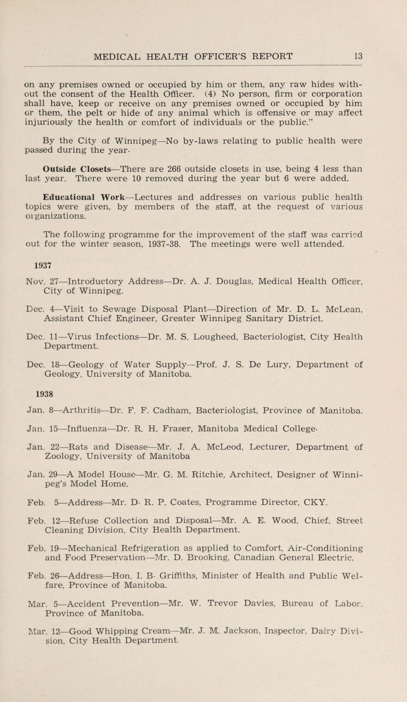 on any premises owned or occupied by him or them, any raw hides with¬ out the consent of the Health Officer. (4) No person, firm or corporation shall have, keep or receive on any premises owned or occupied by him or them, the pelt or hide of any animal which is offensive or may affect injuriously the health or comfort of individuals or the public.” By the City of Winnipeg—No by-laws relating to public health were passed during the year- Outside Closets—There are 266 outside closets in use, being 4 less than last year. There were 10 removed during the year but 6 were added. Educational Work—Lectures and addresses on various public health topics were given, by members of the staff, at the request of various organizations. The following programme for the improvement of the staff was carried out for the winter season, 1937-38. The meetings were well attended. 1937 Nov. 27—Introductory Address—Dr. A. J. Douglas, Medical Health Officer, City of Winnipeg. Dec. 4—Visit to Sewage Disposal Plant—Direction of Mr. D. L. McLean, Assistant Chief Engineer, Greater Winnipeg Sanitary District. Dec. 11—Virus Infections—Dr. M. S. Lougheed, Bacteriologist, City Health Department. Dec. 18—Geology of Water Supply—Prof. J. S. De Lury, Department of Geology, University of Manitoba. 1938 Jan. 8—Arthritis—Dr. F. F. Cadham, Bacteriologist, Province of Manitoba. Jan. 15—Influenza—Dr. R. H. Fraser, Manitoba Medical College- Jan. 22—Rats and Disease—Mr. J. A. McLeod, Lecturer, Department of Zoology, University of Manitoba Jan. 29—A Model House—Mr. G. M. Ritchie, Architect, Designer of Winni¬ peg’s Model Home. Feb. 5—Address—Mr. D- R. P. Coates, Programme Director, CKY. Feb. 12—Refuse Collection and Disposal—Mr. A. E. Wood, Chief, Street Cleaning Division, City Health Department. Feb. 19—Mechanical Refrigeration as applied to Comfort, Air-Conditioning and Food Preservation—Mr. D. Brooking, Canadian General Electric. Feb. 26—Address—Hon. I. B- Griffiths, Minister of Health and Public Wel¬ fare, Province of Manitoba. Mar. 5—Accident Prevention—Mr. W. Trevor Davies, Bureau of Labor. Province of Manitoba. Mar. 12—Good Whipping Cream—Mr. J. M. Jackson, Inspector, Dairy Divi¬ sion, City Health Department.