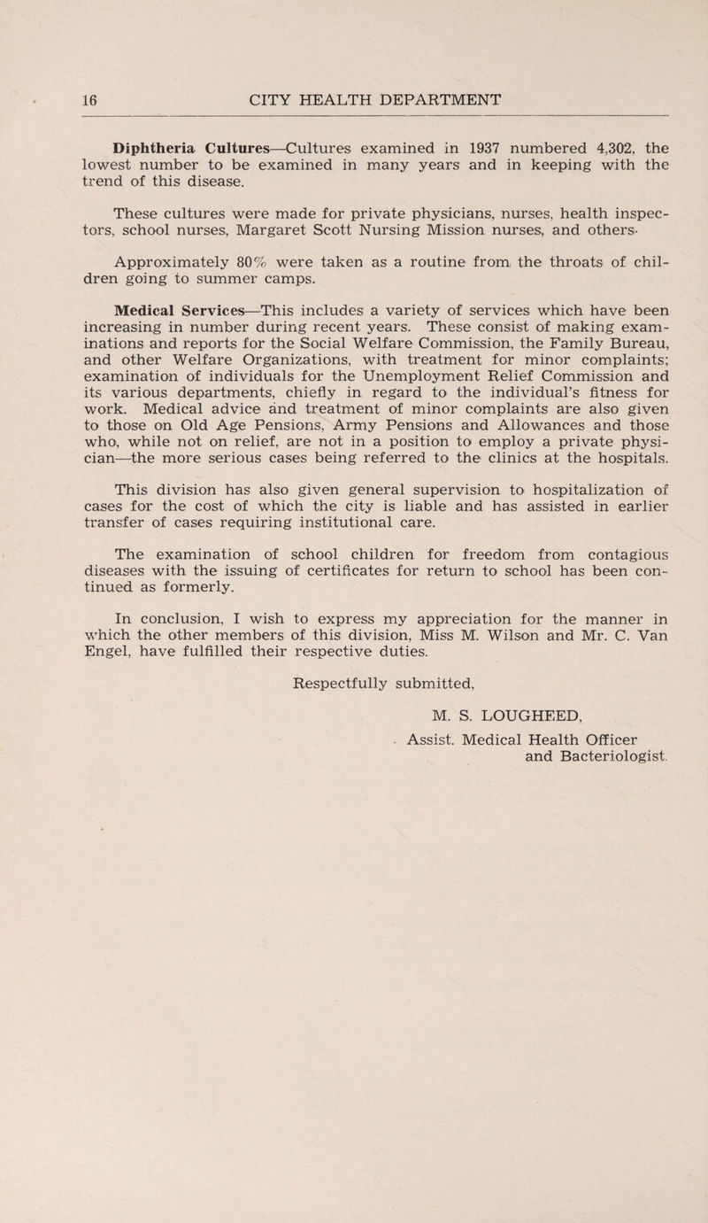 Diphtheria Cultures—Cultures examined in 1937 numbered 4,302, the lowest number to be examined in many years and in keeping with the trend of this disease. These cultures were made for private physicians, nurses, health inspec¬ tors, school nurses, Margaret Scott Nursing Mission nurses, and others- Approximately 80% were taken as a routine from: the throats of chil¬ dren going to summer camps. Medical Services—This includes a variety of services which have been increasing in number during recent years. These consist of making exam¬ inations and reports for the Social Welfare Commission, the Family Bureau, and other Welfare Organizations, with treatment for minor complaints; examination of individuals for the Unemployment Relief Commission and its various departments, chiefly in regard to the individual’s fitness for work. Medical advice and treatment of minor complaints are also given to those on Old Age Pensions, Army Pensions and Allowances and those who, while not on relief, are not in a position to employ a private physi¬ cian—the more serious cases being referred to the clinics at the hospitals. This division has also given general supervision to hospitalization of cases for the cost of which the city is liable and has assisted in earlier transfer of cases requiring institutional care. The examination of school children for freedom from contagious diseases with the issuing of certificates for return to school has been con¬ tinued as formerly. In conclusion, I wish to express my appreciation for the manner in which the other members of this division, Miss M. Wilson and Mr. C. Van Engel, have fulfilled their respective duties. Respectfully submitted, M. S. LOUGHEED, Assist. Medical Health Officer and Bacteriologist.