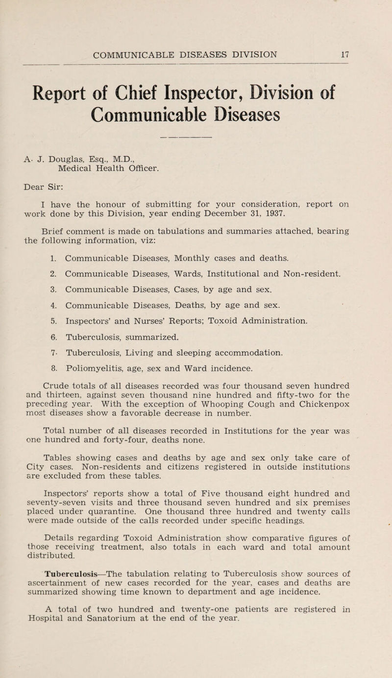 Report of Chief Inspector, Division of Communicable Diseases A- J. Douglas, Esq., M.D., Medical Health Officer. Dear Sir: I have the honour of submitting for your consideration, report on work done by this Division, year ending December 31, 1937. Brief comment is made on tabulations and summaries attached, bearing the following information, viz: 1. Communicable Diseases, Monthly cases and deaths. 2. Communicable Diseases, Wards, Institutional and Non-resident. 3. Communicable Diseases, Cases, by age and sex. 4. Communicable Diseases, Deaths, by age and sex. 5. Inspectors’ and Nurses’ Reports; Toxoid Administration. 6. Tuberculosis, summarized. 7- Tuberculosis, Living and sleeping accommodation. 8. Poliomyelitis, age, sex and Ward incidence. Crude totals of all diseases recorded was four thousand seven hundred and thirteen, against seven thousand nine hundred and fifty-two' for the preceding year. With the exception of Whooping Cough and Chickenpox most diseases show a favorable decrease in number. Total number of all diseases recorded in Institutions for the year was one hundred and forty-four, deaths none. Tables showing cases and deaths by age and sex only take care of City cases. Non-residents and citizens registered in outside institutions are excluded from these tables. Inspectors’ reports show a total of Five thousand eight hundred and seventy-seven visits and three thousand seven hundred and six premises placed under quarantine. One thousand three hundred and twenty calls were made outside of the calls recorded under specific headings. Details regarding Toxoid Administration show comparative figures of those receiving treatment, also totals in each ward and total amount distributed. Tuberculosis—The tabulation relating to Tuberculosis show sources of ascertainment of new cases recorded for the year, cases and deaths are summarized showing time known to department and age incidence. A total of two hundred and twenty-one patients are registered in Hospital and Sanatorium at the end of the year.