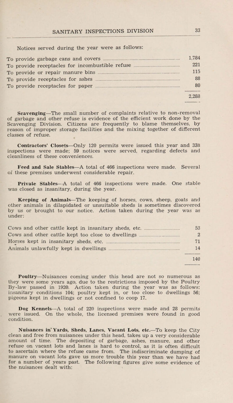 Notices served during the year were as follows: To provide garbage cans and covers --- 1,784 To provide receptacles for incombustible refuse - 221 To provide or repair manure bins _ 115 To provide receptacles for ashes -- 88 To provide receptacles for paper _-_ 80 2,288 Scavenging—The small number of complaints relative to non-removal of garbage and other refuse is evidence of the efficient work done by the Scavenging Division. Citizens are frequently to blame themselves, by reason of improper storage facilities and the mixing together of different classes of refuse. Contractors’ Closets—Only 120 permits were issued this year and 338 inspections were made; 59 notices were served, regarding defects and cleanliness of these conveniences. Feed and Sale Stables—A total of 466 inspections were made. Several of these premises underwent considerable repair. Private Stables—A total of 466 inspections were made. One stable was closed as insanitary, during the year. Keeping of Animals—The keeping of horses, cows, sheep, goats and other animals in dilapidated or unsuitable sheds is sometimes discovered by us or brought to our notice. Action taken during the year was as under: Cows and other cattle kept in insanitary sheds, etc. ___ 53 Cows and other cattle kept too close to dwellings _,_ 2 Horses kept in insanitary sheds, etc. _ 71 a Animals unlawfully kept in dwellings ____ 14 140 Poultry—Nuisances coming under this head are not so numerous as they were some years ago, due to the restrictions imposed by the Poultry By-law passed in 1920. Action taken during the year was as follows: insanitary conditions 104; poultry kept in, or too close to dwellings 56; pigeons kept in dwellings or not confined to coop 17. Dog Kennels—A total of 220 inspections were made and 28 permits were issued. On the whole, the licensed premises were found in good condition. Nuisances in* Yards, Sheds, Lanes, Vacant Lots, etc.—To keep the City clean and free from nuisances under this head, takes up a very considerable amount of time. The depositing of garbage, ashes, manure, and other refuse on vacant lots and lanes is hard to control, as it is often difficult to ascertain where the refuse came from. The indiscriminate dumping of manure on vacant lots gave us more trouble this year than we have had for a number of years past. The following figures give some evidence of the nuisances dealt with: