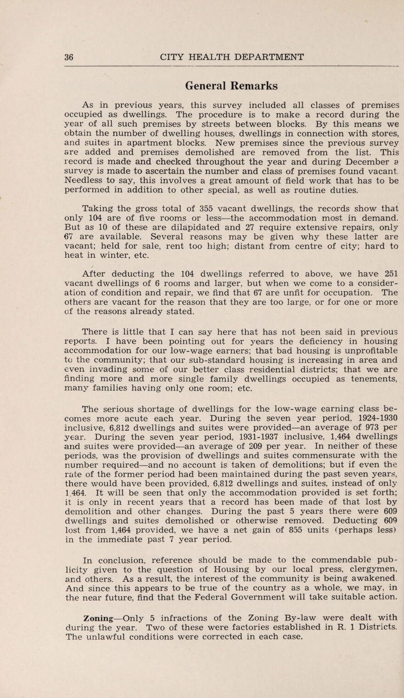 General Remarks As in previous years, this survey included all classes of premises occupied as dwellings. The procedure is to make a record during the year of all such premises by streets between blocks. By this means we obtain the number of dwelling houses, dwellings in connection with stores, and suites in apartment blocks. New premises since the previous survey are added and premises demolished are removed from the list. This record is made and checked throughout the year and during December a survey is made to ascertain the number and class of premises found vacant. Needless to say, this involves a great amount of field work that has to be performed in addition to other special, as well as routine duties. Taking the gross total of 355 vacant dwellings, the records show that only 104 are of five rooms or less—the accommodation most in demand. But as 10 of these are dilapidated and 27 require extensive repairs, only 67 are available. Several reasons may be given why these latter are vacant; held for sale, rent too high; distant from centre of city; hard to heat in winter, etc. After deducting the 104 dwellings referred to above, we have 251 vacant dwellings of 6 rooms and larger, but when we come to a consider¬ ation of condition and repair, we find that 67 are unfit for occupation. The others are vacant for the reason that they are too large, or for one or more of the reasons already stated. There is little that I can say here that has not been said in previous reports. I have been pointing out for years the deficiency in housing accommodation for our low-wage earners; that bad housing is unprofitable to the community; that our sub-standard housing is increasing in area and even invading some of our better class residential districts; that we are finding more and more single family dwellings occupied as tenements, many families having only one room; etc. The serious shortage of dwellings for the low-wage earning class be¬ comes more acute each year. During the seven year period, 1924-1930 inclusive, 6,812 dwellings and suites were provided—an average of 973 per year. During the seven year period, 1931-1937 inclusive, 1,464 dwellings and suites were provided—an average of 209 per year. In neither of these periods, was the provision of dwellings and suites commensurate with the number required—and no account is taken of demolitions; but if even the rate of the former period had been maintained during the past seven years, there would have been provided, 6,812 dwellings and suites, instead of only L464. It will be seen that only the accommodation provided is set forth; it is only in recent years that a record has been made of that lost by demolition and other changes. During the past 5 years there were 609 dwellings and suites demolished or otherwise removed. Deducting 609 lost from 1,464 provided, we have a net gain of 855 units (perhaps less) in the immediate past 7 year period. In conclusion, reference should be made to the commendable pub¬ licity given to the question of Housing by our local press, clergymen, and others. As a result, the interest of the community is being awakened. And since this appears to be true of the country as a whole, we may, in the near future, find that the Federal Government will take suitable action. Zoning—Only 5 infractions of the Zoning By-law were dealt with during the year. Two of these were factories established in R. 1 Districts. The unlawful conditions were corrected in each case.