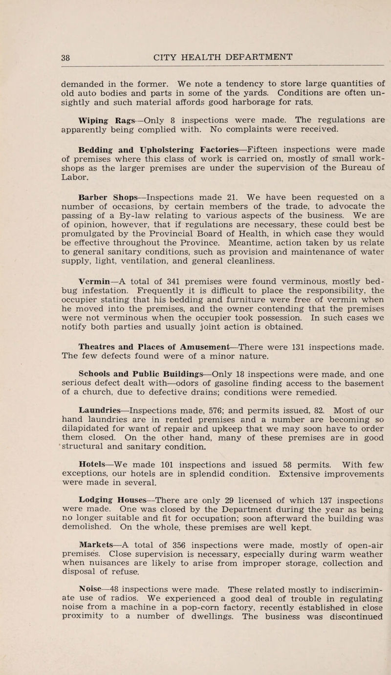 demanded in the former. We note a tendency to store large quantities of old auto bodies and parts in some of the yards. Conditions are often un¬ sightly and such material affords good harborage for rats. Wiping Rags—Only 8 inspections were made. The regulations are apparently being complied with. No complaints were received. Bedding and Upholstering Factories—Fifteen inspections were made of premises where this class of work is carried on, mostly of small work¬ shops as the larger premises are under the supervision of the Bureau of Labor. Barber Shops—Inspections made 21. We have been requested on a number of occasions, by certain members of the trade, to advocate the passing of a By-law relating to various aspects of the business. We are of opinion, however, that if regulations are necessary, these could best be promulgated by the Provincial Board of Health, in which case they would be effective throughout the Province. Meantime, action taken by us relate to general sanitary conditions, such as provision and maintenance of water supply, light, ventilation, and general cleanliness. Vermin—A total of 341 premises were found verminous, mostly bed¬ bug infestation. Frequently it is difficult to place the responsibility, the occupier stating that his bedding and furniture were free of vermin when he moved into the premises, and the owner contending that the premises were not verminous when the occupier took possession. In such cases we notify both parties and usually joint action is obtained. Theatres and Places of Amusement—There were 131 inspections made. The few defects found were of a minor nature. Schools and Public Buildings—Only 18 inspections were made, and one serious defect dealt with—odors of gasoline finding access to the basement of a church, due to defective drains; conditions were remedied. Laundries—Inspections made, 576; and permits issued, 82, Most of our hand laundries are in rented premises and a number are becoming so dilapidated for want of repair and upkeep that we may soon have to order them closed. On the other hand, many of these premises are in good structural and sanitary condition. Hotels—We made 101 inspections and issued 58 permits. With few exceptions, our hotels are in splendid condition. Extensive improvements were made in several. Lodging Houses—There are only 29 licensed of which 137 inspections were made. One was closed by the Department during the year as being no longer suitable and fit for occupation; soon afterward the building was demolished. On the whole, these premises are well kept. Markets—A total of 356 inspections were made, mostly of open-air premises. Close supervision is necessary, especially during warm weather when nuisances are likely to arise from improper storage, collection and disposal of refuse. Noise—48 inspections were made. These related mostly to indiscrimin¬ ate use of radios. We experienced a good deal of trouble in regulating noise from a machine in a pop-corn factory, recently established in close proximity to a number of dwellings. The business was discontinued