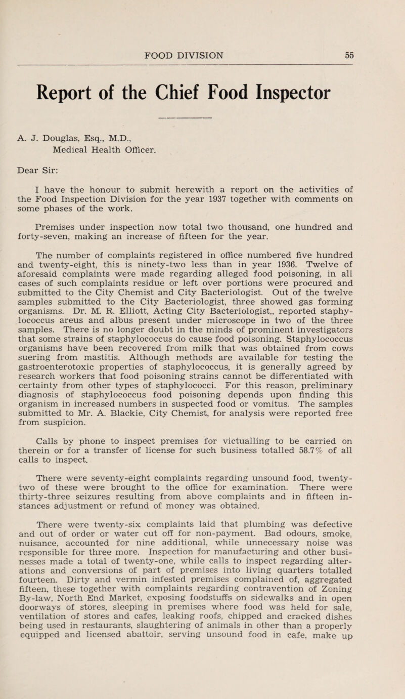 Report of the Chief Food Inspector A. J. Douglas, Esq., M.D., Medical Health Officer. Dear Sir: I have the honour to submit herewith a report on the activities of the Food Inspection Division for the year 1937 together with comments on some phases of the work. Premises under inspection now total two thousand, one hundred and forty-seven, making an increase of fifteen for the year. The number of complaints registered in office numbered five hundred and twenty-eight, this is ninety-two less than in year 1936. Twelve of aforesaid complaints were made regarding alleged food poisoning, in all cases of such complaints residue or left over portions were procured and submitted to the City Chemist and City Bacteriologist. Out of the twelve samples submitted to the City Bacteriologist, three showed gas forming organisms. Dr. M. R. Elliott, Acting City Bacteriologist,, reported staphy¬ lococcus areus and albus present under microscope in two of the three samples. There is no longer doubt in the minds of prominent investigators that some strains of staphylococcus do cause food poisoning. Staphylococcus organisms have been recovered from milk that was obtained from cows suering from mastitis. Although methods are available for testing the gastroenterotoxic properties of staphylococcus, it is generally agreed by research workers that food poisoning strains cannot be differentiated with certainty from other types of staphylococci. For this reason, preliminary diagnosis of staphylococcus food poisoning depends upon finding this organism in increased numbers in suspected food or vomitus. The samples submitted to Mr. A. Blackie, City Chemist, for analysis were reported free from suspicion. Calls by phone to inspect premises for victualling to be carried on therein or for a transfer of license for such business totalled 58.7% of all calls to inspect. There were seventy-eight complaints regarding unsound food, twenty- two of these were brought to the office for examination. There were thirty-three seizures resulting from above complaints and in fifteen in¬ stances adjustment or refund of money was obtained. There were twenty-six complaints laid that plumbing was defective and out of order or water cut off for non-payment. Bad odours, smoke, nuisance, accounted for nine additional, while unnecessary noise was responsible for three more. Inspection for manufacturing and other busi¬ nesses made a total of twenty-one, while calls to inspect regarding alter¬ ations and conversions of part of premises into living quarters totalled fourteen. Dirty and vermin infested premises complained of, aggregated fifteen, these together with complaints regarding contravention of Zoning By-law, North End Market, exposing foodstuffs on sidewalks and in open doorways of stores, sleeping in premises where food was held for sale, ventilation of stores and cafes, leaking roofs, chipped and cracked dishes being used in restaurants, slaughtering of animals in other than a properly equipped and licensed abattoir, serving unsound food in cafe, make up