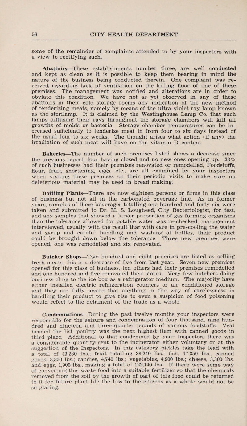 some of the remainder of complaints attended to by your inspectors with a view to rectifying such. Abattoirs—These establishments number three, are well conducted and kept as clean as it is possible to keep them bearing in mind the nature of the business being conducted therein. One complaint was re¬ ceived regarding lack of ventilation on the killing floor of one of these premises. The management was notified and alterations are in order to obviate this condition. We have not as yet observed in any of these abattoirs in their cold storage rooms any indication of the new method of tenderizing meats, namely by means of the ultra-violet ray lamp known as the sterilamp. It is claimed by the Westinghouse Lamp Co. that such lamps diffusing their rays throughout the storage chambers will kill all growths of molds or bacteria. Storage chamber temperatures can be in¬ creased sufficiently to tenderize meat in from four to six days instead of the usual four to six weeks. The thought arises what action (if any) the irradiation of such meat will have on the vitamin D content. Bakeries—The number of such premises listed shows a decrease since the previous report, four having closed and no new ones opening up. 33% of such businesses had their premises renovated or remodelled, Foodstuffs, flour, fruit, shortening, eggs, etc., are all examined by your inspectors when visiting these premises on their periodic visits to make sure no deleterious material may be used in bread making. Bottling Plants—There are now eighteen persons or firms in this class of business but not all in the carbonated beverage line. As in former years, samples of these beverages totalling one hundred and forty-six were taken and submitted to Dr. M. S. Lougheed, City Bacteriologist, for test, and any samples that showed a larger proportion of gas forming organisms than the tolerance allowed for potable water was re-checked, management interviewed, usually with the result that with care in pre-cooling the water and syrup and careful handling and washing of bottles, their product could be brought down below the tolerance. Three new premises were opened, one was remodelled and six renovated. Butcher Shops—Two hundred and eight premises are listed as selling fresh meats, this is a decrease of five from last year. Seven new premises opened for this class of business, ten others had their premises remodelled and one hundred and five renovated their stores. Very few butchers doing business cling to the ice box as a refrigerator medium. The majority have either installed electric refrigeration counters or air conditioned storage and they are fully aware that anything in the way of carelessness in handling their product to' give rise to even a suspicion of food poisoning would refect to the detriment of the trade as a whole. Condemnations—During the past twelve months your inspectors were responsible for the seizure and condemnation of four thousand, nine hun¬ dred and nineteen and three-quarter pounds of various foodstuffs. Veal headed the list, poultry was the next highest item with canned goods in third place. Additional to that condemned by your Inspectors there was a considerable quantity sent to the incinerator either voluntary or at the suggestion of the Inspectors. In this category pickles take the lead with a total of 43,230 lbs.; fruit totalling 38,240 lbs.; fish, 17,350 lbs., canned goods, 8,350 lbs.; candies, 4,740 lbs.; vegetables, 4,900 lbs.; cheese, 3,300 lbs. and eggs, 1,900 lbs., making a total of 122,140 lbs. If there were some way of converting this waste food into a suitable fertilizer so that the chemicals removed from the soil by the growth of part of this food could be returned to it for future plant life the loss to the citizens as a whole would not be so glaring.