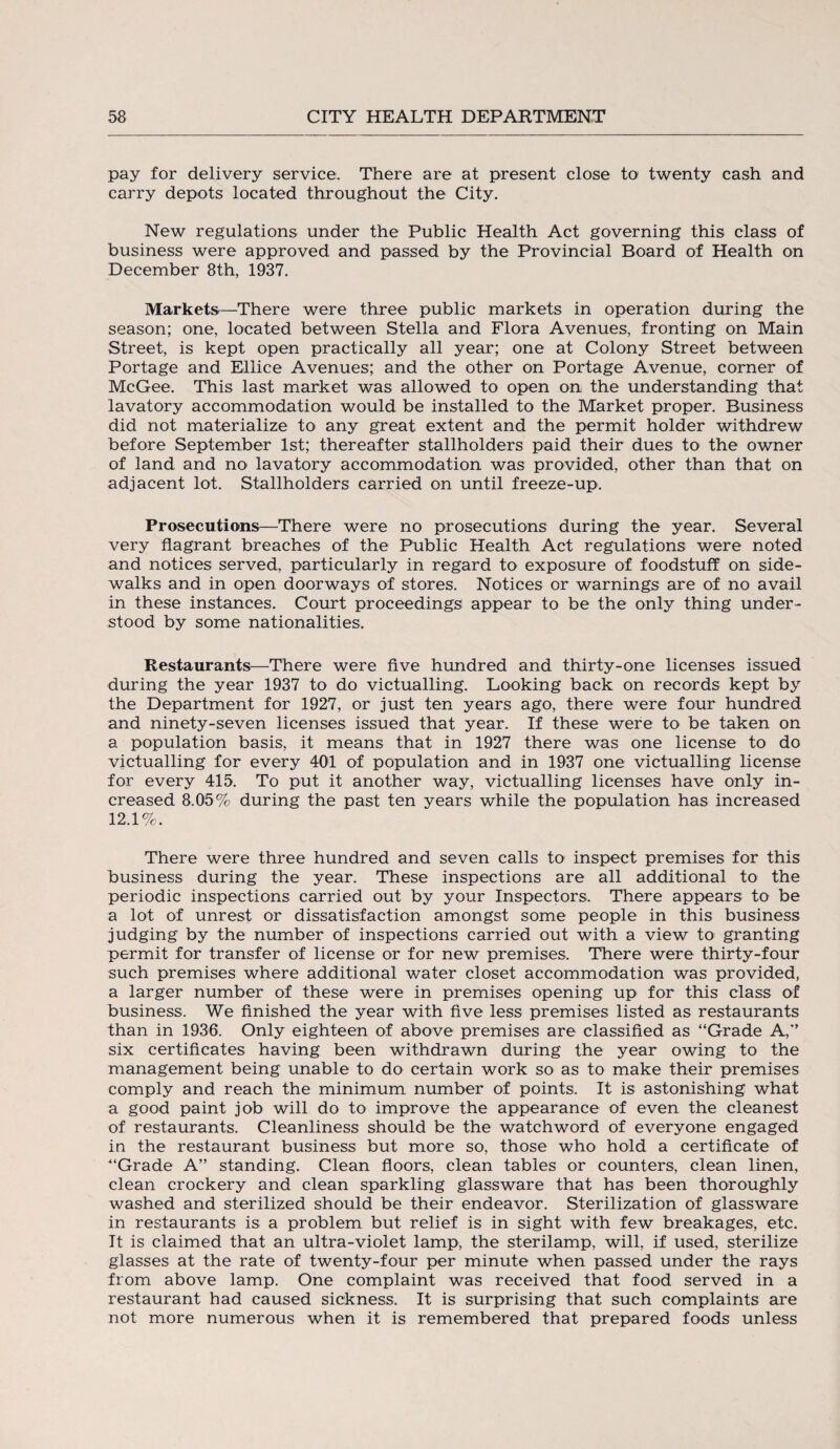 pay for delivery service. There are at present close to twenty cash and carry depots located throughout the City. New regulations under the Public Health Act governing this class of business were approved and passed by the Provincial Board of Health on December 8th, 1937. Markets.—There were three public markets in operation during the season; one, located between Stella and Flora Avenues, fronting on Main Street, is kept open practically all year; one at Colony Street between Portage and Ellice Avenues; and the other on Portage Avenue, corner of McGee. This last market was allowed to open on the understanding that lavatory accommodation would be installed to the Market proper. Business did not materialize to any great extent and the permit holder withdrew before September 1st; thereafter stallholders paid their dues to the owner of land and no lavatory accommodation was provided, other than that on adjacent lot. Stallholders carried on until freeze-up. Prosecutions—There were no prosecutions during the year. Several very flagrant breaches of the Public Health Act regulations were noted and notices served, particularly in regard to exposure of foodstuff on side¬ walks and in open doorways of stores. Notices or warnings are of no avail in these instances. Court proceedings appear to be the only thing under¬ stood by some nationalities. Restaurants—-There were five hundred and thirty-one licenses issued during the year 1937 to do victualling. Looking back on records kept by the Department for 1927, or just ten years ago, there were four hundred and ninety-seven licenses issued that year. If these were to be taken on a population basis, it means that in 1927 there was one license to do victualling for every 401 of population and in 1937 one victualling license for every 415. To put it another way, victualling licenses have only in¬ creased 8.05% during the past ten years while the population has increased 12.1%. There were three hundred and seven calls to inspect premises for this business during the year. These inspections are all additional to the periodic inspections carried out by your Inspectors. There appears to be a lot of unrest or dissatisfaction amongst some people in this business judging by the number of inspections carried out with a view to granting permit for transfer of license or for new premises. There were thirty-four such premises where additional water closet accommodation was provided, a larger number of these were in premises opening up for this class of business. We finished the year with five less premises listed as restaurants than in 1936. Only eighteen of above premises are classified as “Grade A,” six certificates having been withdrawn during the year owing to the management being unable to do certain work so as to make their premises comply and reach the minimum number of points. It is astonishing what a good paint job will do to improve the appearance of even the cleanest of restaurants. Cleanliness should be the watchword of everyone engaged in the restaurant business but more so, those who hold a certificate of “Grade A” standing. Clean floors, clean tables or counters, clean linen, clean crockery and clean sparkling glassware that has been thoroughly washed and sterilized should be their endeavor. Sterilization of glassware in restaurants is a problem but relief is in sight with few breakages, etc. It is claimed that an ultra-violet lamp, the sterilamp, will, if used, sterilize glasses at the rate of twenty-four per minute when passed under the rays from above lamp. One complaint was received that food served in a restaurant had caused sickness. It is surprising that such complaints are not more numerous when it is remembered that prepared foods unless