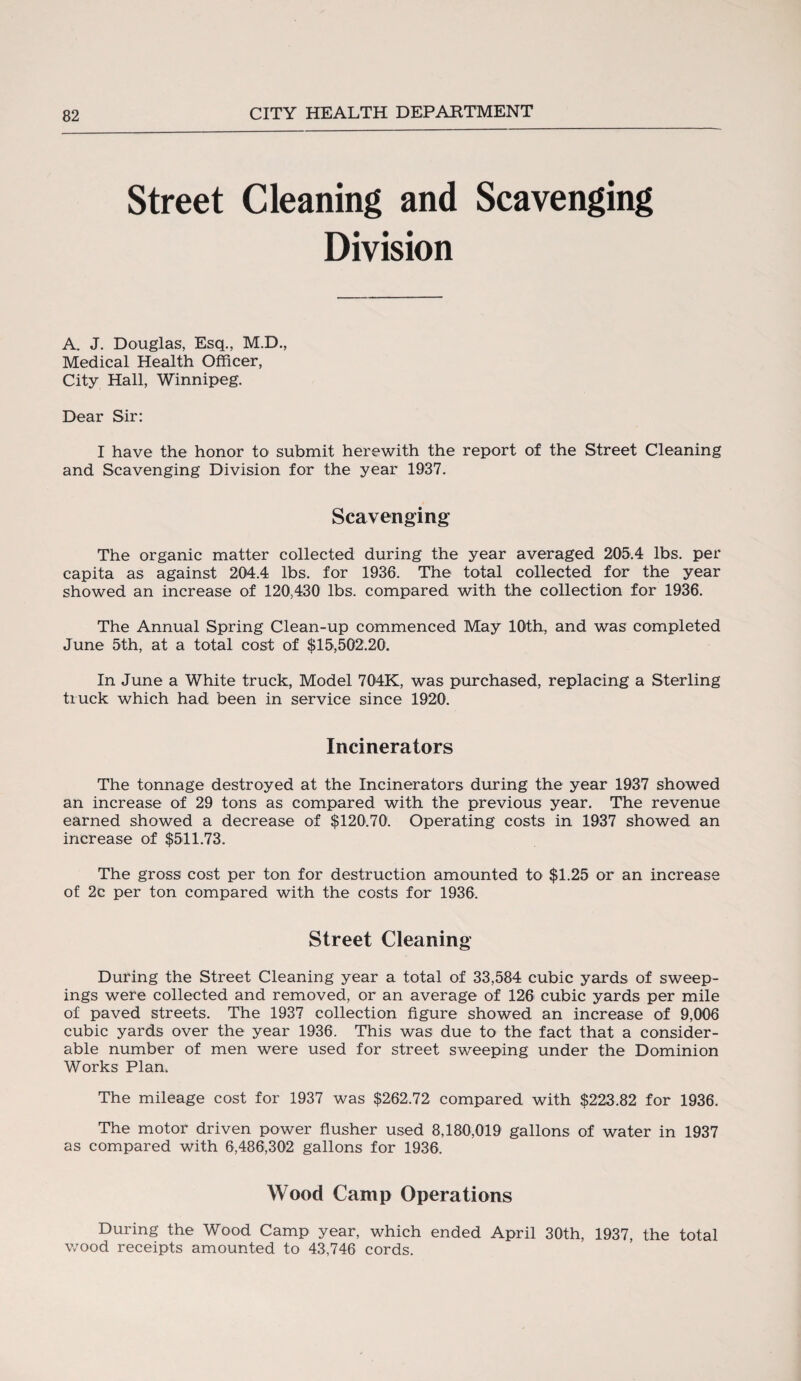 Street Cleaning and Scavenging Division A. J. Douglas, Esq., M.D., Medical Health Officer, City Hall, Winnipeg. Dear Sir: I have the honor to submit herewith the report of the Street Cleaning and Scavenging Division for the year 1937. Scavenging The organic matter collected during the year averaged 205.4 lbs. per capita as against 204.4 lbs. for 1936. The total collected for the year showed an increase of 120,430 lbs. compared with the collection for 1936. The Annual Spring Clean-up commenced May 10th, and was completed June 5th, at a total cost of $15,502.20. In June a White truck, Model 704K, was purchased, replacing a Sterling truck which had been in service since 1920. Incinerators The tonnage destroyed at the Incinerators during the year 1937 showed an increase of 29 tons as compared with the previous year. The revenue earned showed a decrease of $120.70. Operating costs in 1937 showed an increase of $511.73. The gross cost per ton for destruction amounted to $1.25 or an increase of 2c per ton compared with the costs for 1936. Street Cleaning During the Street Cleaning year a total of 33,584 cubic yards of sweep¬ ings were collected and removed, or an average of 126 cubic yards per mile of paved streets. The 1937 collection figure showed an increase of 9,006 cubic yards over the year 1936. This was due to the fact that a consider¬ able number of men were used for street sweeping under the Dominion Works Plan. The mileage cost for 1937 was $262.72 compared with $223.82 for 1936. The motor driven power flusher used 8,180,019 gallons of water in 1937 as compared with 6,486,302 gallons for 1936. Wood Camp Operations During the Wood Camp year, which ended April 30th, 1937, the total wood receipts amounted to 43,746 cords.