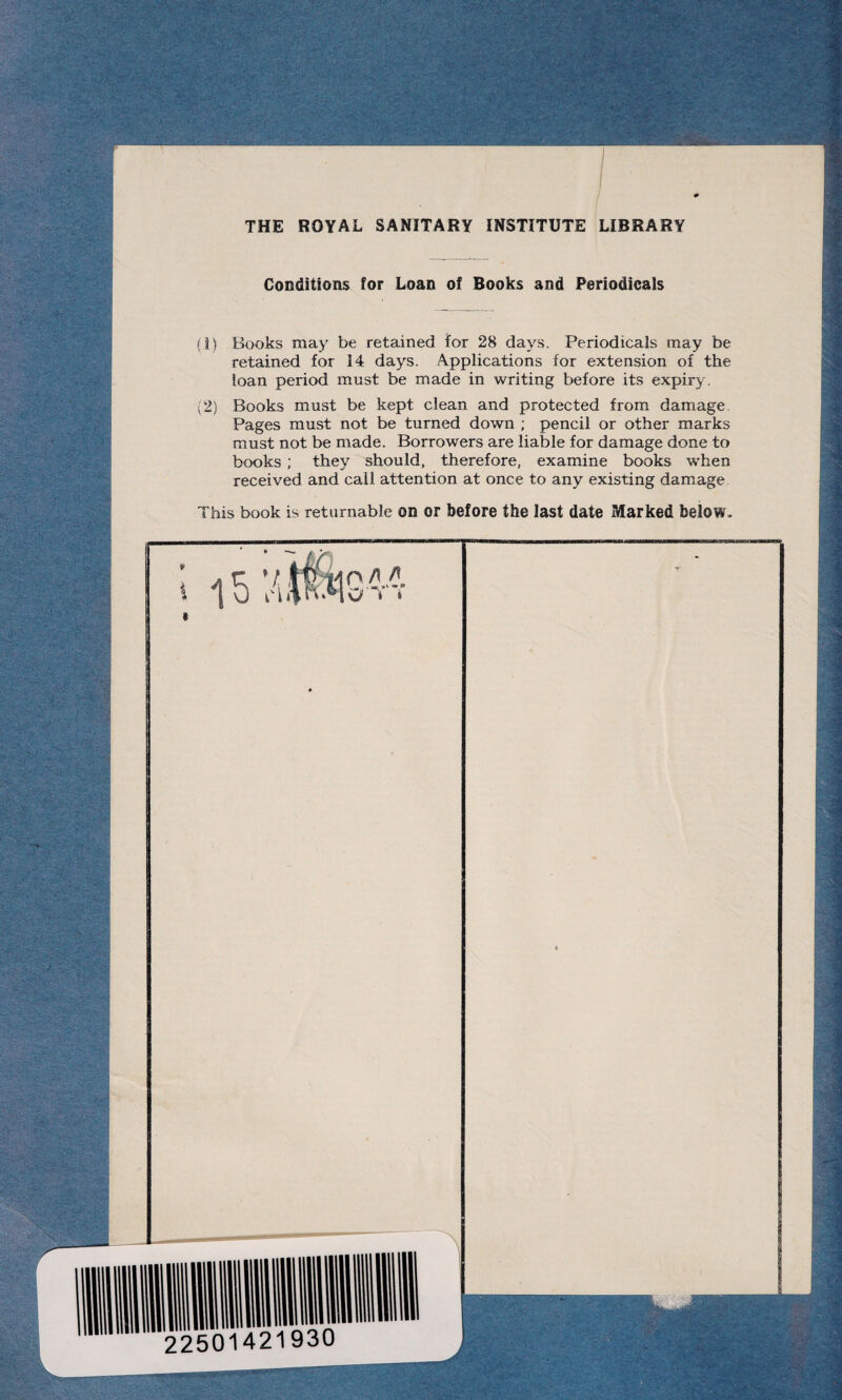 THE ROYAL SANITARY INSTITUTE LIBRARY Conditions for Loan of Books and Periodicals (1) Books may be retained for 28 days. Periodicals may be retained for 14 days. Applications for extension of the loan period must be made in writing before its expiry. (2) Books must be kept clean and protected from damage. Pages must not be turned down ; pencil or other marks must not be made. Borrowers are liable for damage done to books ; they should, therefore, examine books when received and call attention at once to any existing damage This book is returnable on or before the last date Marked below.