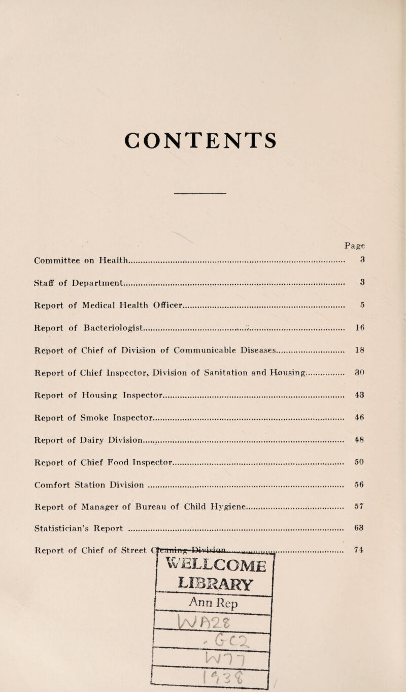 CONTENTS Committee on Health. Page 3 Staff of Department. 3 Report of Medical Health Officer. 5 Report of Bacteriologist....... 16 Report of Chief of Division of Communicable Diseases. 18 Report of Chief Inspector, Division of Sanitation and Housing. 30 Report of Housing Inspector... 43 Report of Smoke Inspector.,... 46 Report of Dairy Division.,. 48 Report of Chief Food Inspector. 50 Comfort Station Division . 56 Report of Manager of Bureau of Child Hygiene.... 57 Statistician’s Report . 63 Report of Chief of Street Cfrcaiiiiig■Divinon Cfrcrtiiing- 1 WE 74 WELLCOME library Ann Rep \ / m.%