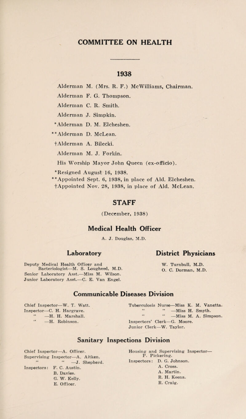 COMMITTEE ON HEALTH 1938 Alderman M. (Mrs. R. F.) McWilliams, Chairman. Alderman F. G. Thompson. Alderman C. R. Smith. Alderman J. Simpkin. *Alderman D. M. Elcheshen. **Alderman D. McLean. +Alderman A. Bilecki. Alderman M. J. Forkin. His Worship Mayor John Queen (ex-officio), * Resigned August 16, 1938. **Appointed Sept. 6, 1938, in place of Aid. Elcheshen. fAppointed Nov. 28, 1938, in place of Aid. McLean. STAFF (December, 1938) Medical Health Officer A. J. Douglas, M.D. Laboratory District Physicians Deputy Medical Health Officer and W. Turnbull, MJD. Bacteriologist—M. S. Lougheed, M.D. q q Dorman, M.D. Senior Laboratory Asst.—Miss M. Wilson. Junior Laboratory Asst.—C. E. Van Engel. Communicable Diseases Division Chief Inspector—W. T. Watt. Inspector—C. H. Hargrave.  —H. H. Marshall. —H. Robinson. Tuberculosis Nurse—Miss K. M. Vanetta. “ “ —Miss H. Smyth. “ —Miss M. A. Simpson. Inspectors’ Clerk—G. Moore. Junior Clerk—W. Taylor. Sanitary Inspections Division Chief Inspector—A. Officer. Supervising Inspector—A. Aitken. “ “ —J. Shepherd. Inspectors: F. C. Austin. B. Davies. G. W. Kelly. E. Officer. Housing and Supervising Inspector- P. Pickering. Inspectors : D. G. Johnson. A. Cross. A. Martin. R. H. Keena. R. Craig.