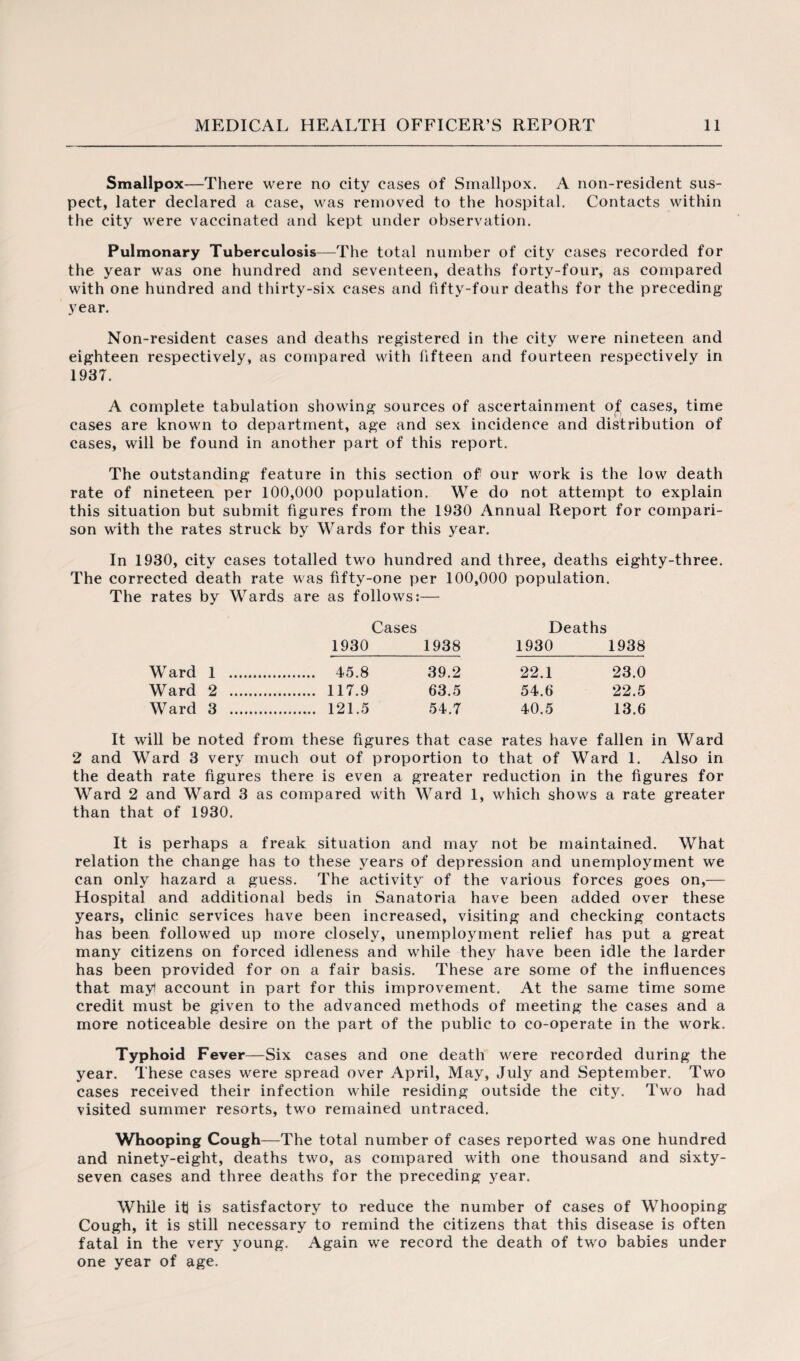 Smallpox—There were no city cases of Smallpox. A non-resident sus¬ pect, later declared a case, was removed to the hospital. Contacts within the city were vaccinated and kept under observation. Pulmonary Tuberculosis—The total number of city cases recorded for the year was one hundred and seventeen, deaths forty-four, as compared with one hundred and thirty-six cases and fifty-four deaths for the preceding year. Non-resident cases and deaths registered in the city were nineteen and eighteen respectively, as compared with fifteen and fourteen respectively in 1937. A complete tabulation showing sources of ascertainment of: cases, time cases are known to department, age and sex incidence and distribution of cases, will be found in another part of this report. The outstanding feature in this section of' our work is the low death rate of nineteen per 100,000 population. We do not attempt to explain this situation but submit figures from the 1930 Annual Report for compari¬ son with the rates struck by Wards for this year. In 1930, city cases totalled two hundred and three, deaths eighty-three. The corrected death rate was fifty-one per 100,000 population. rates by Wards are as follows: Cases Deaths 1930 1938 1930 1938 Ward 1 .. . 45.8 39.2 22.1 23.0 Ward 2 . . 117.9 63.5 54.6 22.5 Ward 3 . . 121.5 54.7 40.5 13.6 It will be noted from these figures that case rates have fallen in Ward 2 and Ward 3 very much out of proportion to that of Ward 1. Also in the death rate figures there is even a greater reduction in the figures for Ward 2 and Ward 3 as compared with Ward 1, which shows a rate greater than that of 1930. It is perhaps a freak situation and may not be maintained. What relation the change has to these years of depression and unemployment we can only hazard a guess. The activity of the various forces goes on,— Hospital and additional beds in Sanatoria have been added over these years, clinic services have been increased, visiting and checking contacts has been followed up more closely, unemployment relief has put a great many citizens on forced idleness and while they have been idle the larder has been provided for on a fair basis. These are some of the influences that mayl account in part for this improvement. At the same time some credit must be given to the advanced methods of meeting the cases and a more noticeable desire on the part of the public to co-operate in the work. Typhoid Fever—Six cases and one death were recorded during the year. These cases were spread over April, May, July and September. Two cases received their infection while residing outside the city. Two had visited summer resorts, two remained untraced. Whooping Cough—The total number of cases reported was one hundred and ninety-eight, deaths two, as compared with one thousand and sixty- seven cases and three deaths for the preceding year. While iff is satisfactory to reduce the number of cases of Whooping Cough, it is still necessary to remind the citizens that this disease is often fatal in the very young. Again we record the death of two babies under one year of age.